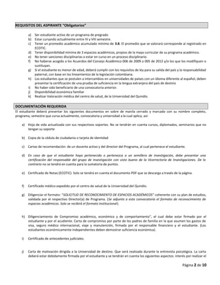 REQUISITOS DEL ASPIRANTE “Obligatorios”
a) Ser estudiante activo de un programa de pregrado
b) Estar cursando actualmente entre IV y VIII semestre.
c) Tener un promedio académico acumulado mínimo de 3.8. El promedio que se valorará corresponde al registrado en
ECOTIC.
d) Tener disponibilidad mínima de 3 espacios académicos, propios de la maya curricular de su programa académico.
e) No tener sanciones disciplinarias o estar en curso en un proceso disciplinario.
f) No haberse acogido a los Acuerdos del Consejo Académico 006 de 2009 o 005 de 2012 y/o los que los modifiquen o
sustituyan.
g) Si el estudiante es menor de edad, deberá cumplir con los requisitos de ley para su salida del país y la responsabilidad
paternal, con base en los lineamientos de la legislación colombiana.
h) Los estudiantes que se postulen a intercambios en universidades de países con un idioma diferente al español, deben
presentar la certificación de una prueba de suficiencia en la lengua extranjera del país de destino
i) No haber sido beneficiario de una convocatoria anterior.
j) Disponibilidad económica familiar
k) Realizar Valoración médica del centro de salud, de la Universidad del Quindío.
DOCUMENTACIÓN REQUERIDA
El estudiante deberá presentar los siguientes documentos en sobre de manila cerrado y marcado con su nombre completo,
programa, semestre que cursa actualmente, convocatoria y universidad a la cual aplica, así:
a) Hoja de vida actualizada con sus respectivos soportes. No se tendrán en cuenta cursos, diplomados, seminarios que no
tengan su soporte
b) Copia de la cédula de ciudadanía o tarjeta de identidad
c) Cartas de recomendación: de un docente activo y del director del Programa, al cual pertenece el estudiante.
d) En caso de que el estudiante haya pertenecido o pertenezca a un semillero de investigación, debe presentar una
certificación del responsable del grupo de investigación con visto bueno de la Vicerrectoría de Investigaciones. De lo
contrario no se tendrá en cuenta para la sumatoria de puntos.
e) Certificado de Notas (ECOTIC). Solo se tendrá en cuenta el documento PDF que se descarga a través de la página.
f) Certificado médico expedido por el centro de salud de la Universidad del Quindío.
g) Diligenciar el formato: “SOLICITUD DE RECONOCIMIENTO DE ESPACIOS ACADÉMICOS” coherente con su plan de estudios,
validada por el respectivo Director(a) de Programa. (Se adjunta a esta convocatoria el formato de reconocimiento de
espacios académicos. Solo se recibirá el formato institucional).
h) Diligenciamiento de Compromiso académico, económico y de comportamiento”, el cual debe estar firmado por el
estudiante y por el acudiente. Carta de compromiso por parte de los padres de familia en la que asumen los gastos de
visa, seguro médico internacional, viaje y manutención, firmada por el responsable financiero y el estudiante. (Los
estudiantes económicamente independientes deben demostrar suficiencia económica).
i) Certificado de antecedentes judiciales.
j) Carta de motivación dirigida a la Universidad de destino. Que será realizada durante la entrevista psicológica. La carta
deberá estar debidamente firmada por el estudiante y se tendrán en cuenta los siguientes aspectos: interés por realizar el
Página 2 de 10
 