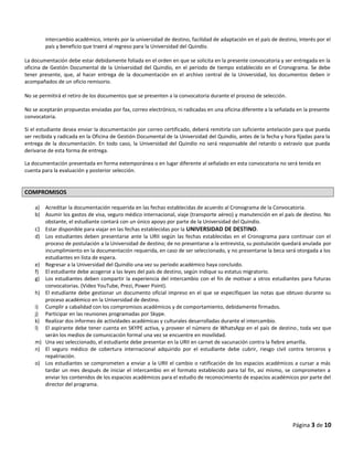intercambio académico, interés por la universidad de destino, facilidad de adaptación en el país de destino, interés por el
país y beneficio que traerá al regreso para la Universidad del Quindío.
La documentación debe estar debidamente foliada en el orden en que se solicita en la presente convocatoria y ser entregada en la
oficina de Gestión Documental de la Universidad del Quindío, en el periodo de tiempo establecido en el Cronograma. Se debe
tener presente, que, al hacer entrega de la documentación en el archivo central de la Universidad, los documentos deben ir
acompañados de un oficio remisorio.
No se permitirá el retiro de los documentos que se presenten a la convocatoria durante el proceso de selección.
No se aceptarán propuestas enviadas por fax, correo electrónico, ni radicadas en una oficina diferente a la señalada en la presente
convocatoria.
Si el estudiante desea enviar la documentación por correo certificado, deberá remitirla con suficiente antelación para que pueda
ser recibida y radicada en la Oficina de Gestión Documental de la Universidad del Quindío, antes de la fecha y hora fijadas para la
entrega de la documentación. En todo caso, la Universidad del Quindío no será responsable del retardo o extravío que pueda
derivarse de esta forma de entrega.
La documentación presentada en forma extemporánea o en lugar diferente al señalado en esta convocatoria no será tenida en
cuenta para la evaluación y posterior selección.
COMPROMISOS
a) Acreditar la documentación requerida en las fechas establecidas de acuerdo al Cronograma de la Convocatoria.
b) Asumir los gastos de visa, seguro médico internacional, viaje (transporte aéreo) y manutención en el país de destino. No
obstante, el estudiante contará con un único apoyo por parte de la Universidad del Quindío.
c) Estar disponible para viajar en las fechas establecidas por la UNIVERSIDAD DE DESTINO.
d) Los estudiantes deben presentarse ante la URII según las fechas establecidas en el Cronograma para continuar con el
proceso de postulación a la Universidad de destino; de no presentarse a la entrevista, su postulación quedará anulada por
incumplimiento en la documentación requerida, en caso de ser seleccionado, y no presentarse la beca será otorgada a los
estudiantes en lista de espera.
e) Regresar a la Universidad del Quindío una vez su periodo académico haya concluido.
f) El estudiante debe acogerse a las leyes del país de destino, según indique su estatus migratorio.
g) Los estudiantes deben compartir la experiencia del intercambio con el fin de motivar a otros estudiantes para futuras
convocatorias. (Video YouTube, Prezi, Power Point).
h) El estudiante debe gestionar un documento oficial impreso en el que se especifiquen las notas que obtuvo durante su
proceso académico en la Universidad de destino.
i) Cumplir a cabalidad con los compromisos académicos y de comportamiento, debidamente firmados.
j) Participar en las reuniones programadas por Skype.
k) Realizar dos informes de actividades académicas y culturales desarrolladas durante el intercambio.
l) El aspirante debe tener cuenta en SKYPE activa, y proveer el número de WhatsApp en el país de destino, toda vez que
serán los medios de comunicación formal una vez se encuentre en movilidad.
m) Una vez seleccionado, el estudiante debe presentar en la URII en carnet de vacunación contra la fiebre amarilla.
n) El seguro médico de cobertura internacional adquirido por el estudiante debe cubrir, riesgo civil contra terceros y
repatriación.
o) Los estudiantes se comprometen a enviar a la URII el cambio o ratificación de los espacios académicos a cursar a más
tardar un mes después de iniciar el intercambio en el formato establecido para tal fin, así mismo, se comprometen a
enviar los contenidos de los espacios académicos para el estudio de reconocimiento de espacios académicos por parte del
director del programa.
Página 3 de 10
 