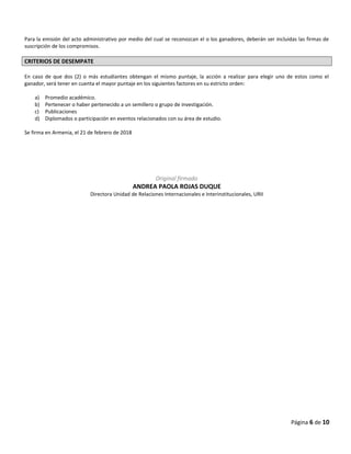 Para la emisión del acto administrativo por medio del cual se reconozcan el o los ganadores, deberán ser incluidas las firmas de
suscripción de los compromisos.
CRITERIOS DE DESEMPATE
En caso de que dos (2) o más estudiantes obtengan el mismo puntaje, la acción a realizar para elegir uno de estos como el
ganador, será tener en cuenta el mayor puntaje en los siguientes factores en su estricto orden:
a) Promedio académico.
b) Pertenecer o haber pertenecido a un semillero o grupo de investigación.
c) Publicaciones
d) Diplomados o participación en eventos relacionados con su área de estudio.
Se firma en Armenia, el 21 de febrero de 2018
Original firmado
ANDREA PAOLA ROJAS DUQUE
Directora Unidad de Relaciones Internacionales e Interinstitucionales, URII
Página 6 de 10
 