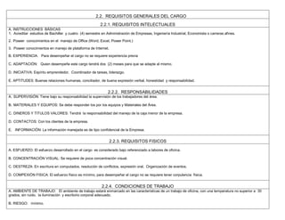 2.2. REQUISITOS GENERALES DEL CARGO
2.2.1. REQUISITOS INTELECTUALES
A. INSTRUCCIONES BÁSICAS
1. Acreditar estudios de Bachiller y cuatro (4) semestre en Administración de Empresas, Ingeniería Industrial, Economista o carreras afines.
2. Poseer conocimientos en el manejo de Office (Word, Excel, Power Point.)
3. Poseer conocimientos en manejo de plataforma de Internet.
B. EXPERIENCIA: Para desempeñar el cargo no se requiere experiencia previa
C. ADAPTACIÓN: Quien desempeñe este cargo tendrá dos (2) meses para que se adapte al mismo.
D. INICIATIVA: Espíritu emprendedor, Coordinador de tareas, liderazgo.
E. APTITUDES: Buenas relaciones humanas, conciliador, de buena expresión verbal, honestidad y responsabilidad.
2.2.2. RESPONSABILIDADES
A. SUPERVISIÓN: Tiene bajo su responsabilidad la supervisión de los trabajadores del área.
B. MATERIALES Y EQUIPOS: Se debe responder los por los equipos y Materiales del Área.
C. DINEROS Y TITULOS VALORES: Tendrá la responsabilidad del manejo de la caja menor de la empresa.
D. CONTACTOS: Con los clientes de la empresa.
E. INFORMACIÓN: La información manejada es de tipo confidencial de la Empresa.
2.2.3. REQUISITOS FISICOS
A. ESFUERZO: El esfuerzo desarrollado en el cargo es considerado bajo referenciado a labores de oficina.
B. CONCENTRACIÓN VISUAL: Se requiere de poca concentración visual.
C. DESTREZA: En escritura en computados, resolución de conflictos, expresión oral, Organización de eventos.
D. COMPEXIÓN FISICA: El esfuerzo físico es mínimo, para desempeñar el cargo no se requiere tener corpulencia física.
2.2.4. CONDICIONES DE TRABAJO
A. AMBIENTE DE TRABAJO: El ambiente de trabajo estará enmarcado en las características de un trabajo de oficina, con una temperatura no superior a 30
grados, sin ruido, la iluminación y escritorio corporal adecuado.
B. RIESGO: mínimo.
 