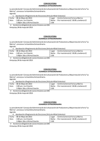 CONVOCATORIA
ASAMBLEA EXTRAORDINARIA
La presidentadel Consejode Administraciónde laAsociaciónde ProductoresyMayoristasde laFeria“La
Marina”, convocaa la AsambleaExtraordinaria.
Agenda:
1. AprobacióndReglamentode Elecciones(Articulo40de Estatutos)
Fecha : 08 de Mayo del 2013
Hora : 3:00 pm.1ra Citación
3:30pm 2da y UltimaCitación.
Lugar : CentroComercial FeriaLa Marina
Multa : Por inasistenciaS/.30.00 y tardanza S/
2.00
 Asistenciaobligatoriade sociostitularesconDNI
Arequipa,04 de mayodel 2013
CONVOCATORIA
ASAMBLEA EXTRAORDINARIA
La presidentadel Consejode Administraciónde laAsociaciónde ProductoresyMayoristasde laFeria“La
Marina”, convocaa la AsambleaExtraordinaria.
Agenda:
2. AprobacióndReglamento de Elecciones(Articulo40de Estatutos)
Fecha : 08 de Mayo del 2013
Hora : 3:00 pm.1ra Citación
3:30pm 2da y UltimaCitación.
Lugar : CentroComercial FeriaLa Marina
Multa : Por inasistenciaS/.30.00 y tardanza S/
2.00
 Asistenciaobligatoriade sociostitularesconDNI
Arequipa,04 de mayodel 2013
CONVOCATORIA
ASAMBLEA EXTRAORDINARIA
La presidentadel Consejode Administraciónde laAsociaciónde ProductoresyMayoristasde laFeria“La
Marina”, convocaa la AsambleaExtraordinaria.
Agenda:
3. AprobacióndReglamentode Elecciones(Articulo40de Estatutos)
Fecha : 08 de Mayo del 2013
Hora : 3:00 pm.1ra Citación
3:30pm 2da y UltimaCitación.
Lugar : CentroComercial FeriaLa Marina
Multa : Por inasistenciaS/.30.00 y tardanza S/
2.00
 Asistenciaobligatoriade sociostitularesconDNI
Arequipa,04 de mayodel 2013
CONVOCATORIA
ASAMBLEA EXTRAORDINARIA
La presidentadel Consejode Administraciónde laAsociaciónde ProductoresyMayoristasde laFeria“La
Marina”, convocaa la AsambleaExtraordinaria.
Agenda:
4. AprobacióndReglamentode Elecciones(Articulo40de Estatutos)
Fecha : 08 de Mayo del 2013
Hora : 3:00 pm.1ra Citación
3:30pm 2da y UltimaCitación.
Lugar : CentroComercial FeriaLa Marina
Multa : Por inasistenciaS/. 30.00 y tardanza S/
2.00
 Asistenciaobligatoriade sociostitularesconDNI
Arequipa,04 de mayodel 2013
 