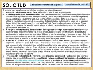 SOLICITUD
El proceso para cumplimentar su solicitud consta de los siguientes pasos:
1. Acceso y cumplimentación en línea del formulario de solicitud de participación.
2. Autocumplimentación de tasas (modelo 046). Desde el formulario anterior será redirigido al formulario
     web de autocumplimentación de tasas (modelo 046), salvo los participantes que acrediten un grado de
     discapacidad igual o superior al 33% que se encuentran exentos de dicho abono. Quienes vayan a
     utilizar el medio telemático para la presentación de la solicitud de participación y opten por el pago por
     banca electrónica tendrán derecho a una bonificación de 3 euros sobre el importe a ingresar. Si va a
     optar por la presentación telemática completa de la solicitud recuerde almacenar en su ordenador el
     justificante de abono del 046.
3. Consignar en el formulario de solicitud de participación el código númerico del modelo 046. En
     cualquier caso, tras cumplimentar y/o abonar la tasa, debe consignar en el formulario de solicitud de
     participación el código númerico del modelo 046 con el que ha abonado o va a abonar la tasa. (Salvo los
     participantes que acrediten un grado de discapacidad igual o superior al 33% que están exentos). Este
     código es el que le muestra el modelo 046 debajo de su código de barras.
4. Cierre de la solicitud. Tras cumplimentar totalmente su solicitud, debe cerrarla, pudiendo entonces
     imprimirla o salvar una copia de la misma . Mientras que no cierre su solicitud puede realizar los cambios
     que necesite en ella (recuerde grabar periodicamente la misma, para que se almacenen los cambios).
     También necesitará recordar su número de instancia para poder acceder a ella en diferentes sesiones. Si
     tras cerrar una solicitud necesita hacer algún cambio, se le proporciona la posibilidad de generar una
     nueva solicitud basada en los datos de una ya cerrada. No se preocupe, la única solicitud válida será
     aquella que presente por registro.
5. Presentación de la solicitud. Finalmente, debe presentar su solicitud. Puede acudir a su oficina de
     registro para presentarla fisicamente, no debiendo realizar cambios ni tachaduras en las solicitudes
     impresas (Ver información para envío postal) o puede, si dispone de certificado digital, optar por
     presentar telemáticamente su solicitud. En cualquiera de los casos, no olvide adjuntar el justificante del
     abono del 046 y cuanta documentación sea precisa de acuerdo con las bases de la convocatoria.
 