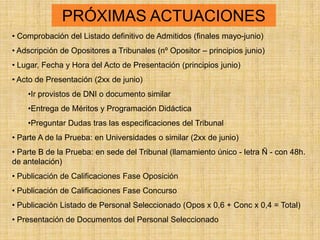 PRÓXIMAS ACTUACIONES
• Comprobación del Listado definitivo de Admitidos (finales mayo-junio)
• Adscripción de Opositores a Tribunales (nº Opositor – principios junio)
• Lugar, Fecha y Hora del Acto de Presentación (principios junio)
• Acto de Presentación (2xx de junio)
    •Ir provistos de DNI o documento similar
    •Entrega de Méritos y Programación Didáctica
    •Preguntar Dudas tras las especificaciones del Tribunal
• Parte A de la Prueba: en Universidades o similar (2xx de junio)
• Parte B de la Prueba: en sede del Tribunal (llamamiento único - letra Ñ - con 48h.
de antelación)
• Publicación de Calificaciones Fase Oposición
• Publicación de Calificaciones Fase Concurso
• Publicación Listado de Personal Seleccionado (Opos x 0,6 + Conc x 0,4 = Total)
• Presentación de Documentos del Personal Seleccionado
 