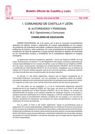 Boletín Oficial de Castilla y León
Núm. 46 Pág. 10136Viernes, 6 de marzo de 2020
I. COMUNIDAD DE CASTILLA Y LEÓN
B. AUTORIDADES Y PERSONAL
B.2. Oposiciones y Concursos
CONSEJERÍA DE EDUCACIÓN
ORDEN EDU/255/2020, de 4 de marzo, por la que se convocan procedimientos
selectivos de ingreso, acceso y adquisición de nuevas especialidades en los cuerpos
de profesores de enseñanza secundaria, profesores técnicos de formación profesional y
profesores de música y artes escénicas, así como procedimiento de baremación para la
constitución de listas de aspirantes a ocupar puestos docentes en régimen de interinidad
en los mencionados cuerpos y acreditación de la competencia lingüística en lenguas
extranjeras.
La disposición adicional duodécima, apartado 1, de la Ley Orgánica 2/2006, de 3 de
mayo, de Educación y el artículo 17.2 del Reglamento de ingreso, accesos y adquisición de
nuevas especialidades en los cuerpos docentes a que se refiere la Ley Orgánica 2/2006,
de 3 de mayo, de Educación, aprobado por el Real Decreto 276/2007, de 23 de febrero,
y modificado por Real Decreto 84/2018, de 23 de febrero, establecen que el sistema de
ingreso en la función pública docente será el de concurso-oposición, existiendo además
una fase de prácticas que constituirá parte del proceso selectivo.
El artículo 3.1 del citado reglamento, dispone que el órgano competente de la
Comunidad Autónoma convocante, una vez aprobada su respectiva oferta de empleo,
procederá a realizar la convocatoria para la provisión de las plazas autorizadas en la misma,
con sujeción en todo caso a las normas de función pública que les sea de aplicación.
Por otra parte, en los apartados 3 y 5 de la mencionada disposición adicional
duodécima de la Ley Orgánica 2/2006, de 3 de mayo, así como en el título IV del citado
reglamento aprobado por el Real Decreto 276/2007, de 23 de febrero, se incluyen los
procedimientos de acceso a los cuerpos docentes de subgrupo superior y de acceso a
cuerpos docentes clasificados en el mismo subgrupo y nivel de complemento de destino.
En ambos casos el procedimiento selectivo constará de una prueba y un concurso de
méritos, quedando los aspirantes que accedan por estos procedimientos, exentos de la
realización de la fase de prácticas.
Por su parte, el título V del citado reglamento, regula el procedimiento para la
adquisición de nuevas especialidades, estableciendo en el artículo 54 que los funcionarios
de los cuerpos de profesores de enseñanza secundaria, profesores técnicos de formación
profesional y profesores de música y artes escénicas podrán adquirir nuevas especialidades
dentro del mismo cuerpo al que pertenecen, mediante la realización de una prueba, siempre
que posean el nivel de titulación y los demás requisitos que se exigen para el ingreso libre
en dicha especialidad.
CV: BOCYL-D-06032020-3
 