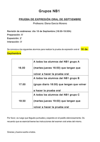 Grupos NB1
PRUEBA DE EXPRESIÓN ORAL DE SEPTIEMBRE
Profesora: Elena García Moreno
Revisión de exámenes: día 18 de Septiembre (18:00-19:00h)
Preparación: 5’
Exposición: 2’
Interacción: 3’
Se convoca a los siguientes alumnos para realizar la prueba de expresión oral el 16 de
Septiembre
16.00
A todos los alumnos del NB1 grupo A
(martes-jueves 16:00) que tengan que
volver a hacer la prueba oral
17.00
A todos los alumnos del NB1 grupo B
(grupo diario 18:00) que tengan que volver
a hacer la prueba oral
18:30
A todos los alumnos del NB1 grupo C
(martes-jueves 19:00) que tengan que
volver a hacer la prueba oral
Por favor, os ruego que lleguéis puntuales y esperéis en el pasillo silenciosamente. Os
recuerdo que es esencial leerse las instrucciones del examen oral antes del mismo.
Gracias y buena suerte a todos.
 