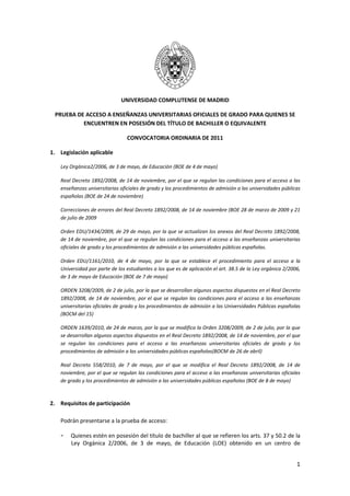 UNIVERSIDAD COMPLUTENSE DE MADRID

 PRUEBA DE ACCESO A ENSEÑANZAS UNIVERSITARIAS OFICIALES DE GRADO PARA QUIENES SE
          ENCUENTREN EN POSESIÓN DEL TÍTULO DE BACHILLER O EQUIVALENTE

                                 CONVOCATORIA ORDINARIA DE 2011

1. Legislación aplicable

    Ley Orgánica2/2006, de 3 de mayo, de Educación (BOE de 4 de mayo)

    Real Decreto 1892/2008, de 14 de noviembre, por el que se regulan las condiciones para el acceso a las
    enseñanzas universitarias oficiales de grado y los procedimientos de admisión a las universidades públicas
    españolas (BOE de 24 de noviembre)

    Correcciones de errores del Real Decreto 1892/2008, de 14 de noviembre (BOE 28 de marzo de 2009 y 21
    de julio de 2009

    Orden EDU/1434/2009, de 29 de mayo, por la que se actualizan los anexos del Real Decreto 1892/2008,
    de 14 de noviembre, por el que se regulan las condiciones para el acceso a las enseñanzas universitarias
    oficiales de grado y los procedimientos de admisión a las universidades públicas españolas.

    Orden EDU/1161/2010, de 4 de mayo, por la que se establece el procedimiento para el acceso a la
    Universidad por parte de los estudiantes a los que es de aplicación el art. 38.5 de la Ley orgánica 2/2006,
    de 3 de mayo de Educación (BOE de 7 de mayo)

    ORDEN 3208/2009, de 2 de julio, por la que se desarrollan algunos aspectos dispuestos en el Real Decreto
    1892/2008, de 14 de noviembre, por el que se regulan las condiciones para el acceso a las enseñanzas
    universitarias oficiales de grado y los procedimientos de admisión a las Universidades Públicas españolas
    (BOCM del 15)

    ORDEN 1639/2010, de 24 de marzo, por la que se modifica la Orden 3208/2009, de 2 de julio, por la que
    se desarrollan algunos aspectos dispuestos en el Real Decreto 1892/2008, de 14 de noviembre, por el que
    se regulan las condiciones para el acceso a las enseñanzas universitarias oficiales de grado y los
    procedimientos de admisión a las universidades públicas españolas(BOCM de 26 de abril)

    Real Decreto 558/2010, de 7 de mayo, por el que se modifica el Real Decreto 1892/2008, de 14 de
    noviembre, por el que se regulan las condiciones para el acceso a las enseñanzas universitarias oficiales
    de grado y los procedimientos de admisión a las universidades públicas españolas (BOE de 8 de mayo)



2. Requisitos de participación

    Podrán presentarse a la prueba de acceso:

    -   Quienes estén en posesión del título de bachiller al que se refieren los arts. 37 y 50.2 de la
        Ley Orgánica 2/2006, de 3 de mayo, de Educación (LOE) obtenido en un centro de


                                                                                                             1
 