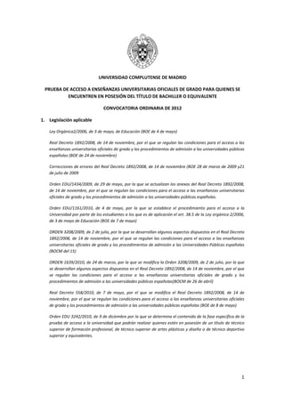  

                                  UNIVERSIDAD COMPLUTENSE DE MADRID 

    PRUEBA DE ACCESO A ENSEÑANZAS UNIVERSITARIAS OFICIALES DE GRADO PARA QUIENES SE 
             ENCUENTREN EN POSESIÓN DEL TÍTULO DE BACHILLER O EQUIVALENTE 

                                     CONVOCATORIA ORDINARIA DE 2012  

1. Legislación aplicable 

     Ley Orgánica2/2006, de 3 de mayo, de Educación (BOE de 4 de mayo) 

     Real Decreto 1892/2008, de 14 de noviembre, por el que se regulan las condiciones para el acceso a las 
     enseñanzas universitarias oficiales de grado y los procedimientos de admisión a las universidades públicas 
     españolas (BOE de 24 de noviembre) 

     Correcciones de errores del Real Decreto 1892/2008, de 14 de noviembre (BOE 28 de marzo de 2009 y21 
     de julio de 2009

     Orden EDU/1434/2009, de 29 de mayo, por la que se actualizan los anexos del Real Decreto 1892/2008, 
     de 14 de noviembre, por el que se regulan las condiciones para el acceso a las enseñanzas universitarias 
     oficiales de grado y los procedimientos de admisión a las universidades públicas españolas. 

     Orden  EDU/1161/2010,  de  4  de  mayo,  por  la  que  se  establece  el  procedimiento  para  el  acceso  a  la 
     Universidad por parte de los estudiantes a los que es de aplicación el art. 38.5 de la Ley orgánica 2/2006, 
     de 3 de mayo de Educación (BOE de 7 de mayo) 

     ORDEN 3208/2009, de 2 de julio, por la que se desarrollan algunos aspectos dispuestos en el Real Decreto 
     1892/2008,  de  14  de  noviembre,  por  el  que  se  regulan  las  condiciones  para  el  acceso  a  las  enseñanzas 
     universitarias oficiales de grado y los procedimientos de admisión a las Universidades Públicas españolas 
     (BOCM del 15) 

     ORDEN 1639/2010, de 24 de marzo, por la que se modifica la Orden 3208/2009, de 2 de julio, por la que 
     se desarrollan algunos aspectos dispuestos en el Real Decreto 1892/2008, de 14 de noviembre, por el que 
     se  regulan  las  condiciones  para  el  acceso  a  las  enseñanzas  universitarias  oficiales  de  grado  y  los 
     procedimientos de admisión a las universidades públicas españolas(BOCM de 26 de abril) 

     Real  Decreto  558/2010,  de  7  de  mayo,  por  el  que  se  modifica  el  Real  Decreto  1892/2008,  de  14  de 
     noviembre, por el que se regulan las condiciones para el acceso a las enseñanzas universitarias oficiales 
     de grado y los procedimientos de admisión a las universidades públicas españolas (BOE de 8 de mayo) 

     Orden EDU 3242/2010, de 9 de diciembre por la que se determina el contenido de la fase específica de la 
     prueba de acceso a la universidad que podrán realizar quienes estén en posesión de un título de técnico 
     superior de formación profesional, de técnico superior de artes plásticas y diseño o de técnico deportivo 
     superior y equivalentes. 




                                                                                                                        1
 
