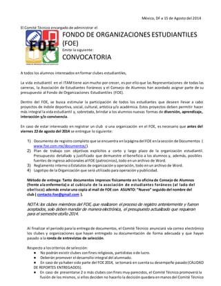 México, DF a 15 de Agosto del 2014
El Comité Técnico encargado de administrar el
FONDO DE ORGANIZACIONES ESTUDIANTILES
(FOE)
Emite la siguiente:
CONVOCATORIA
A todos los alumnos interesados enformar clubes estudiantiles,
La vida estudiantil en el ITAMtiene aún mucho por crecer, es por ello que las Representaciones de todas las
carreras, la Asociación de Estudiantes Foráneos y el Consejo de Alumnos han acordado asignar parte de su
presupuesto al Fondo de Organizaciones Estudiantiles (FOE).
Dentro del FOE, se busca estimular la participación de todos los estudiantes que deseen llevar a cabo
proyectos de índole deportiva, social, cultural, artística y/o académica. Estos proyectos deben permitir hacer
más integral la vida estudiantil y, sobretodo, brindar a los alumnos nuevas formas de diversión, aprendizaje,
interacción y/o convivencia.
En caso de estar interesado en registrar un club o una organización en el FOE, es necesario que antes del
viernes 22 de agosto del 2014 se entregue lo siguiente:
1) Documento de registro completo que se encuentra enlapáginadel FOE enlasección de Documentos (
www.foe.com.mx/documentos/).
2) Plan de trabajo con objetivos explícitos a corto y largo plazo de la organización estudiantil.
Presupuesto detallado y justificado que demuestre el beneficio a los alumnos y, además, posibles
fuentes de ingreso adicionales al FOE (patrocinios), todo enun archivo de Word.
3) Reglamento interno oEstatutos de organización y operación, todo enun archivo de Word.
4) Logotipo de la Organización que será utilizado para operación ypublicidad.
Método de entrega: Tanto documentos impresos físicamente en la oficina de Consejo de Alumnos
(frente ala enfermería) o al cubículo de la asociación de estudiantes foráneos (al lado del
obelisco) además enviaruna copia al mail de FOE con ASUNTO: “Nuevo” seguido del nombre del
club ( contacto.foe@gmail.com ).
NOTA: los clubes miembros del FOE, que realizaron el proceso de registro anteriormente y fueron
aceptados, solo deben mandar de manera electrónica, el presupuesto actualizado que requieran
para el semestre otoño 2014.
Al finalizar el periodo para la entrega de documentos, el Comité Técnico anunciará vía correo electrónico
los clubes y organizaciones que hayan entregado su documentación de forma adecuada y que hayan
pasado a la ronda de entrevistas de selección.
Respecto a loscriterios de selección:
● No podrán existir clubes confines religiosos, partidistas ode lucro.
● Deberán promover el desarrollo integral del alumnado.
● En caso de ya haber sido parte del FOE 2014, se tomará en cuenta su desempeño pasado(CALIDAD
DE REPORTES ENTREGADOS).
● En caso de presentarse 2 o más clubes con fines muy parecidos, el Comité Técnico promoverá la
fusión de los mismos, si ellos deciden no hacerlo la decisión quedara enmanos del Comité Técnico
 