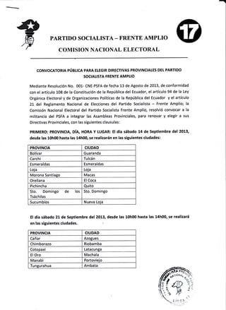 PARTIDO SOCIALISTA - FRENTE AMPLIO
COMISION NACIONAL ELECTORAL
CONVOCATOR¡A PÚBIICA PARA ELEG¡R DIRECTIVAS PROV¡NCIALES DEt PARTIDO
SOCIALISTA FRENTE AM PL¡O
Mediante Resolución No. 001- CNE-PSFA de fecha 13 de Agosto de 2013, de conformidad
con el artículo 108 de la Constitución de la República del Ecuador, el artículo 94 de la Ley
Orgánica Electoral y de Organizaciones PolÍticas de la República del Ecuador y el artículo
21 del Reglamento Nacional de Elecciones del Partido Socialista - Frente Amplio; la
Comisión Nacíonal Electoral del Partido Socialista Frente Amplio, resolvió convocar a la
militancia del PSFA a integrar las Asambleas Provinciales, para renovar y elegir a sus
Directivas Provinciales, con las siguientes clausulas:
pR!MERO: pROVtNCtA, DíA, HORA Y LUGAR: E! día sábado 14 de Septiembre del 2013,
desde las 10h00 hasta las 14h0O se realizarán en las siguientes ciudades:
PROVINCIA C¡UDAD
Bolívar Guaranda
Carchi Tulcán
Esmeraldas Esmeraldas
Loia Loia
Morona Santiaeo Macas
Orellana El Coca
Pichincha Quito
Sto. Domingo de los
Tsáchilas
Sto. Domingo
Sucumbíos Nueva Loia
El día sábado 21de Septiembre del 2013, desde las 10h00 hasta las 14h00, se realizará
en las siguientes ciudades. !:
PROVINCIA CIUDAD
Cañar Azogues
Chimborazo Riobamba
Cotopaxi Latacunga
ElOro Machala
Manab'i Portovieio
Iunsurahua Ambato
 