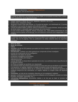 Correo electrónico: migueldxa_87@hotmail.com
Teléfono: 044 20 28 05 46 00
El trabajo se elaborará y se presentará en forma digital, en procesador de texto Word, versión
2000 y posteriores, con el siguiente formato:
 margen superior e inferior de 2.5 cm., izquierdo y derecho, de 2.5 cm.;
 tamaño carta, orientación vertical;
 tipografía o fuente Times New Roman, a 12 puntos de tamaño, con interlineado de 1.5 puntos,
justificado y cero puntos de espacio entre párrafo y párrafo;
 cuando se realicen tablas y gráficas, estas se insertarán en el cuerpo del texto, dando una idea
de dónde deben ir colocadas según el contexto de la información;
 el autor puede mandar imágenes, dibujos, bosquejos, etc., estos deben presentarse en una
carpeta o archivo aparte, en formato jpg, con una resolución mínima de ocho megapíxeles y con
nombres.
La extensión de los trabajos dependerá de la profundidad de la investigación, se recomienda no
realizar más de 30 páginas. Para su publicación los textos deberán tener los siguientes
apartados:
 ficha de datos,
 título del artículo,
 índice,
 resumen, párrafo de 250 palabras que explica (en futuro simple) lo esencial de la investigación;
 palabras clave
 introducción, contiene una visión general que comprende el tema investigado:
o proceso de construcción de la investigación,
o delimitación del objeto de estudio,
o problemas investigativos enfrentados,
o importancia científica del trabajo e
o importancia social;
 cuerpo del texto, se desarrolla el capitulado de la obra. Los subtítulos deben especificarse de
la siguiente manera:
o los títulos principales se escribirán con mayúsculas
o los subtítulos(título secundario) pertenecientesalcuerpo de la obra se escribirán con alineación
a la izquierda, en negritas, dejando un renglón de espacio antes del siguiente párrafo;
o títulos terciarios (subtítulos dentro de un subtítulo) se escribirán con alineación izquierda, se
empleará sangría de dos centímetros, en negrita, dejando un renglón antes del siguiente
párrafo;
 conclusión, se trata de los resultados obtenidos en la investigación realizada;
 anexos, complementos de especial relevancia utilizados en la investigación, pueden ser tablas,
formatos, encuestas, entrevistas, etc. y
 referencias bibliográficas, documentos citados y en los que se basó el proceso de
investigación.
Investigar para la libertad
Colectivo ARCIÓN
 