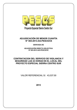 ADJUDICACIÓN DE MENOR CUANTÍA
         N° 004-2013-AG-PESCS/CE
                 DERIVADA DE

        ADJUDICACIÓN DIRECTA SELECTIVA
            Nº 003-2013-AG-PESCS/CE




CONTRATACION DEL SERVICIO DE VIGILANCIA Y
 SEGURIDAD LAS 24 HORAS EN EL LOCAL DEL
  PROYECTO ESPECIAL SIERRA CENTRO SUR




     VALOR REFERENCIAL S/. 43,037.00



                    2013
 