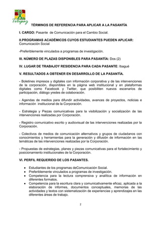 TÉRMINOS DE REFERENCIA PARA APLICAR A LA PASANTÍA

I. CARGO: Pasante de Comunicación para el Cambio Social.

II.PROGRAMAS ACADÉMICOS CUYOS ESTUDIANTES PUEDEN APLICAR:
Comunicación Social

-Preferiblemente vinculados a programas de investigación.

III. NÚMERO DE PLAZAS DISPONIBLES PARA PASANTÍA: Dos (2)

IV. LUGAR DE TRABAJOY RESIDENCIA PARA CADA PASANTE: Ibagué

V. RESULTADOS A OBTENER EN DESARROLLO DE LA PASANTÍA.

- Boletines impresos y digitales con información corporativa y de las intervenciones
de la corporación, disponibles en la página web institucional y en plataformas
digitales como Facebook y Twitter, que posibiliten nuevos escenarios de
participación, diálogo y redes de colaboración.

- Agendas de medios para difundir actividades, avances de proyectos, noticias e
información institucional de la Corporación.

- Estrategia y Piezas comunicativas para la visibilización y socialización de las
intervenciones realizadas por Corporación.

- Registro comunicativo escrito y audiovisual de las intervenciones realizadas por la
Corporación.

- Colectivos de medios de comunicación alternativos y grupos de ciudadanos con
conocimientos y herramientas para la generación y difusión de información en las
temáticas de las intervenciones realizadas por la Corporación.

- Propuestas de estrategias, planes y piezas comunicativas para el fortalecimiento y
posicionamiento institucionales de la Corporación.

VI. PERFIL REQUERIDO DE LOS PASANTES.

      Estudiantes de los programas de Comunicación Social.
      Preferiblemente vinculados a programas de investigación.
      Competencia para la lectura comprensiva y analítica de información en
       diferentes formatos.
      Competencia para la escritura clara y comunicativamente eficaz, aplicada a la
       elaboración de informes, documentos conceptuales, memorias de las
       actividades y textos con sistematización de experiencias y aprendizajes en las
       diferentes áreas de trabajo.

                                          2
 