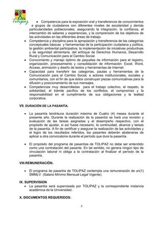  Competencia para la exposición oral y transferencia de conocimientos
         a grupos de ciudadanos con diferentes niveles de escolaridad y demás
       particularidades poblacionales, asegurando la integración, la confianza, el
       intercambio de saberes y experiencias, y la comprensión de los objetivos de
       las actividades en las diferentes áreas de trabajo.
      Competencia y disciplina para la apropiación y transferencia de las categorías
       conceptuales básicas y herramientas de la participación ciudadana y política,
       la gestión ambiental participativa, la implementación de iniciativas productivas
       y de seguridad alimentaria, del enfoque de Derechos Humanos, Desarrollo
       Rural y Comunicación para el Cambio Social.
      Conocimiento y manejo óptimo de paquetes de información para el registro,
       organización, procesamiento y consolidación de información: Excel, Word,
       Access, animación y diseño de textos y herramientas de Internet.
      Capacidad para transferir las categorías, pautas y herramientas de la
       Comunicación para el Cambio Social, a actores institucionales, sociales y
       comunitarios, con el fin de que éstos construyan piezas comunicativas para la
       difusión y posicionamiento de sus mensajes.
      Competencias muy desarrolladas para el trabajo colectivo, el respeto, la
       solidaridad, el trámite pacífico de los conflictos, el compromiso y la
       responsabilidad en el cumplimiento de sus obligaciones y la lealtad
       corporativa.

VII. DURACIÓN DE LA PASANTÍA.

      La pasantía tendrá una duración máxima de Cuatro (4) meses durante el
       presente año. Durante la realización de la pasantía se hará una revisión y
       evaluación de las tareas asignadas y el desempeño respectivo, con el
       propósito de ajustar, si así fuese necesario, la continuidad, alcance y tareas
       de la pasantía. A fin de certificar y asegurar la realización de las actividades y
       el logro de los resultados referidos, los pasantes deberán abstenerse de
       aplicar a otra convocatoria durante el período que dure la pasantía.

      El propósito del programa de pasantías de TOLIPAZ no debe ser entendido
       como una contratación del pasante. En tal sentido, no genera ningún tipo de
       vinculación laboral ni obliga a la contratación al finalizar el período de la
       pasantía.

VIII.REMUNERACIÒN.

      El programa de pasantía de TOLIPAZ contempla una remuneración de un(1)
       SMMLV (Salario Mínimo Mensual Legal Vigente).

IX. SUPERVISION
     La pasantía será supervisada por TOLIPAZ y la correspondiente instancia
      académica de la Universidad.

X. DOCUMENTOS REQUERIDOS:

                                           3
 