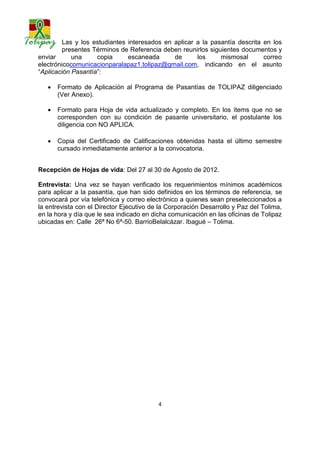 Las y los estudiantes interesados en aplicar a la pasantía descrita en los
       presentes Términos de Referencia deben reunirlos siguientes documentos y
enviar una copia escaneada de los mismos al correo electrónico
comunicacionparalapaz1.tolipaz@gmail.com, indicando en el asunto “Aplicación
Pasantía”:

      Formato de Aplicación al Programa de Pasantías de TOLIPAZ diligenciado
       (Ver Anexo).

      Formato para Hoja de vida actualizado y completo. En los ítems que no se
       corresponden con su condición de pasante universitario, el postulante los
       diligencia con NO APLICA.

      Copia del Certificado de Calificaciones obtenidas hasta el último semestre
       cursado inmediatamente anterior a la convocatoria.


Recepción de Hojas de vida: Del 27 al 7 de septiembre de 2012

Entrevista: Una vez se hayan verificado los requerimientos mínimos académicos
para aplicar a la pasantía, que han sido definidos en los términos de referencia, se
convocará por vía telefónica y correo electrónico a quienes sean preseleccionados a
la entrevista con el Director Ejecutivo de la Corporación Desarrollo y Paz del Tolima,
en la hora y día que le sea indicado en dicha comunicación en las oficinas de Tolipaz
ubicadas en: Calle 26ª No 6ª-50. Barrio Belalcázar. Ibagué – Tolima.




                                          4
 