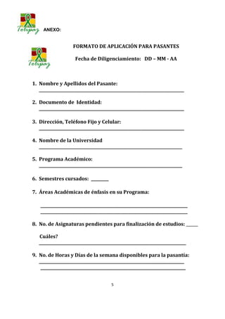 ANEXO:


                    FORMATO DE APLICACIÓN PARA PASANTES

                     Fecha de Diligenciamiento: DD – MM - AA



1. Nombre y Apellidos del Pasante:
   __________________________________________________________________________

2. Documento de Identidad:
   __________________________________________________________________________

3. Dirección, Teléfono Fijo y Celular:
   __________________________________________________________________________

4. Nombre de la Universidad
   _________________________________________________________________________

5. Programa Académico:
   _________________________________________________________________________

6. Semestres cursados: _________

7. Áreas Académicas de énfasis en su Programa:

    ___________________________________________________________________________
    ___________________________________________________________________________

8. No. de Asignaturas pendientes para finalización de estudios: ______

   Cuáles?
   ___________________________________________________________________________

9. No. de Horas y Días de la semana disponibles para la pasantía:
   __________________________________________________________________________
    __________________________________________________________________________


                                        5
 