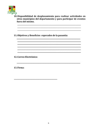 10. Disponibilidad de desplazamiento para realizar actividades en
  otros municipios del departamento y para participar de eventos
  fuera del mismo.
    ___________________________________________________________________________
    ___________________________________________________________________________
    ___________________________________________________________________________

11. Objetivos y Beneficios esperados de la pasantía:
  ___________________________________________________________________________
    ___________________________________________________________________________
    ___________________________________________________________________________
    ___________________________________________________________________________
    ___________________________________________________________________________
    ___________________________________________________________________________

12. Correo Electrónico:

   ___________________________________________________________________________

13. Firma:



___________________________________________________




                                        6
 