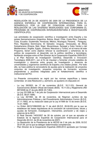 MINISTERIO
     DE ASUNTOS EXTERIORES
     Y DE COOPERACIÓN


RESOLUCIÓN DE 24 DE AGOSTO DE 2009 DE LA PRESIDENCIA DE LA
AGENCIA ESPAÑOLA DE COOPERACIÓN INTERNACIONAL PARA EL
DESARROLLO, POR LA QUE SE CONVOCAN AYUDAS PARA LA
REALIZACIÓN DE LAS DIVERSAS MODALIDADES QUE CONFORMAN EL
PROGRAMA DE COOPERACIÓN INTERUNIVERSITARIA E INVESTIGACIÓN
CIENTÍFICA (PCI).

Las actividades de cooperación científica e investigación entre España y los
países Iberoamericanos (Argentina, Bolivia, Brasil, Chile, Costa Rica, Colombia,
Cuba, Ecuador, Guatemala, Honduras, México, Nicaragua, Panamá, Paraguay,
Perú, República Dominicana, El Salvador, Uruguay, Venezuela), de África
Subsahariana (Etiopía, Malí, Níger, Mozambique, Senegal y Cabo Verde) y del
Mediterráneo ( Argelia, Egipto, Jordania, Maruecos y Túnez), en el marco de este
Programa, tienen como objetivo reforzar la coordinación y coherencia de la
política de cooperación al desarrollo con la política científica y tecnológica,
facilitando sinergias entre el Plan Director de la Cooperación Española 2009-2012
y el Plan Nacional de Investigación Científica, Desarrollo e Innovación
Tecnológica 2008-2011, con el fin de impulsar y fomentar vínculos estables de
investigación y docencia entre grupos de investigación y docencia de
universidades y organismos científicos de España y los citados países . Por todo
ello, se hace pública la convocatoria de ayudas para la realización de proyectos
conjuntos de investigación, proyectos conjuntos de formación, acciones
preparatorias y acciones integradas para el fortalecimiento científico e
institucional del PCI.

La Presente convocatoria se regirá por las normas específicas y bases
contenidas en esta Resolución y, asimismo, se ajustará a lo dispuesto en:

-   La Ley 38/2003, de 17 de noviembre (B.O.E. 18.11.03), General de
    Subvenciones (Boletín Oficial del Estado (BOE) 18.11.03) y Reglamento (RD
    887/2006 de 21 de julio (BOE 25.7.06)).
-   La Ley 23/1998 de 7 de julio de Cooperación Internacional para el Desarrollo
    (B.O.E. 08.07.1998).
-   La Ley 30/1992, de 26 de noviembre, de Régimen Jurídico de las
    Administraciones Públicas y del Procedimiento Administrativo Común (B.O.E.
    27.11.1992), en su redacción dada por la Ley 4/1999 de 13 de enero (B.O.E.
    14.01.1999)
-   La Orden AECI/1098/2005 de 11 de abril (B.O.E. 26.04.05) por la que se
    establecen las bases reguladoras de la concesión de subvenciones, becas y
    ayudas de formación, investigación, intercambio, promoción y de viajes y
    estancia de la AECI.
-   El Real Decreto 1403/2007 de 26 de octubre, por el que se aprueba el
    Estatuto de la Agencia Española de Cooperación Internacional para el
    Desarrollo (B.O.E. de 26 de noviembre de 2007)
-   La Resolución de la Presidencia de la AECID de 2 de julio de 2009, B.O.E
    30.07.09, por la que se delegan determinadas competencias.
-   Plan Director de la Cooperación Española 2009-2012 aprobado por Consejo
 