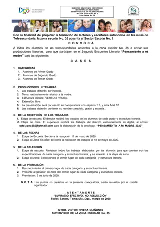 Con la finalidad de propiciar la formación de lectores y escritores autónomos en las aulas de
Telesecundaria, la zona escolar No. 35 adscrita al Sector Escolar No. 8
C O N V O C A
A todos los alumnos de las telesecundarias adscritas a la zona escolar No. 35 a enviar sus
producciones literarias, para que participen en el Segundo Encuentro Literario “Pensamiento a mi
madre” bajo las siguientes
B A S E S
1. CATEGORIAS
1. Alumnos de Primer Grado
2. Alumnos de Segundo Grado
3. Alumnos de Tercer Grado
2. PRODUCCIONES LITERARIAS
1. Los trabajos deberán ser inéditos.
2. Tema: exclusivamente alusivo a la madre.
3. Estructura literaria: VERSO o PROSA.
4. Extensión: libre.
5. La presentación será por escrito en computadora con espacio 1.5, y letra Arial 12.
6. Los trabajos deberán contener su nombre completo, grado y escuela..
3. DE LA RECEPCIÓN DE LOS TRABAJOS
1. Etapa de escuela. El director recibirá los trabajos de los alumnos de cada grado y estructura literaria.
2. Etapa de zona. El supervisor recibirá los trabajos del director, exclusivamente en digital, al correo:
…….setelzona35@hotmail.com para la elaboración de la antología: “PENSAMIENTO A MI MADRE 2020”
4. DE LAS FECHAS
1. Etapa de Escuela. Se cierra la recepción 11 de mayo de 2020.
2. Etapa de Zona Escolar: se cierra la recepción de trabajos el 18 de mayo de 2020.
5. DE LA SELECCIÓN
1. Etapa de escuela: Revisarán todos los trabajos elaborados por los alumnos para que cuenten con las
especificaciones de cada categoría y estructura literaria, y se enviarán a la etapa de zona.
2. Etapa de zona: Seleccionará el primer lugar de cada categoría y estructura literaria.
6. DE LA PREMIACIÓN
1. Reconocimiento al primero lugar de cada categoría y estructura literaria.
2. Presente al ganador de zona del primer lugar de cada categoría y estructura literaria.
3. Premiación: 5 de junio de 2020.
N O T A: Los puntos no previstos en la presente convocatoria, serán resueltos por el comité .
…………...organizador.
A T E N T A M E N T E
“SUFRAGIO EFECTIVO, NO REELECCIÓN”
Todos Santos, Tamazula, Dgo., marzo de 2020
MTRO. VÍCTOR RIVERA QUIÑONES
SUPERVISOR DE LA ZONA ESCOLAR No. 35
GOBIERNO DEL ESTADO DE DURANGO
SECRETARÍA DE EDUCACIÓN
SISTEMA ESTATAL DE TELESECUNDARIA
SECTOR EDUCATIVO No. 8
Zona Escolar No. 35
 