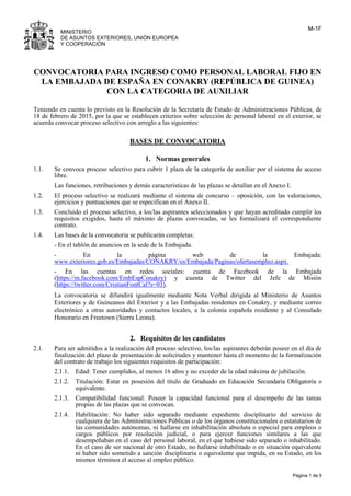 M-1F
Página 1 de 9
MINISTERIO
DE ASUNTOS EXTERIORES, UNIÓN EUROPEA
Y COOPERACIÓN
CONVOCATORIA PARA INGRESO COMO PERSONAL LABORAL FIJO EN
LA EMBAJADA DE ESPAÑA EN CONAKRY (REPÚBLICA DE GUINEA)
CON LA CATEGORIA DE AUXILIAR
Teniendo en cuenta lo previsto en la Resolución de la Secretaría de Estado de Administraciones Públicas, de
18 de febrero de 2015, por la que se establecen criterios sobre selección de personal laboral en el exterior, se
acuerda convocar proceso selectivo con arreglo a las siguientes:
BASES DE CONVOCATORIA
1. Normas generales
1.1. Se convoca proceso selectivo para cubrir 1 plaza de la categoría de auxiliar por el sistema de acceso
libre.
Las funciones, retribuciones y demás características de las plazas se detallan en el Anexo I.
1.2. El proceso selectivo se realizará mediante el sistema de concurso – oposición, con las valoraciones,
ejercicios y puntuaciones que se especifican en el Anexo II.
1.3. Concluido el proceso selectivo, a los/las aspirantes seleccionados y que hayan acreditado cumplir los
requisitos exigidos, hasta el máximo de plazas convocadas, se les formalizará el correspondiente
contrato.
1.4. Las bases de la convocatoria se publicarán completas:
- En el tablón de anuncios en la sede de la Embajada.
- En la página web de la Embajada:
www.exteriores.gob.es/Embajadas/CONAKRY/es/Embajada/Paginas/ofertasempleo.aspx.
- En las cuentas en redes sociales: cuenta de Facebook de la Embajada
(https://m.facebook.com/EmbEspConakry) y cuenta de Twitter del Jefe de Misión
(https://twitter.com/CristianFontCal?s=03).
La convocatoria se difundirá igualmente mediante Nota Verbal dirigida al Ministerio de Asuntos
Exteriores y de Guineanos del Exterior y a las Embajadas residentes en Conakry, y mediante correo
electrónico a otras autoridades y contactos locales, a la colonia española residente y al Consulado
Honorario en Freetown (Sierra Leona).
2. Requisitos de los candidatos
2.1. Para ser admitidos a la realización del proceso selectivo, los/las aspirantes deberán poseer en el día de
finalización del plazo de presentación de solicitudes y mantener hasta el momento de la formalización
del contrato de trabajo los siguientes requisitos de participación:
2.1.1. Edad: Tener cumplidos, al menos 16 años y no exceder de la edad máxima de jubilación.
2.1.2. Titulación: Estar en posesión del título de Graduado en Educación Secundaria Obligatoria o
equivalente.
2.1.3. Compatibilidad funcional: Poseer la capacidad funcional para el desempeño de las tareas
propias de las plazas que se convocan.
2.1.4. Habilitación: No haber sido separado mediante expediente disciplinario del servicio de
cualquiera de las Administraciones Públicas o de los órganos constitucionales o estatutarios de
las comunidades autónomas, ni hallarse en inhabilitación absoluta o especial para empleos o
cargos públicos por resolución judicial, o para ejercer funciones similares a las que
desempeñaban en el caso del personal laboral, en el que hubiese sido separado o inhabilitado.
En el caso de ser nacional de otro Estado, no hallarse inhabilitado o en situación equivalente
ni haber sido sometido a sanción disciplinaria o equivalente que impida, en su Estado, en los
mismos términos el acceso al empleo público.
 