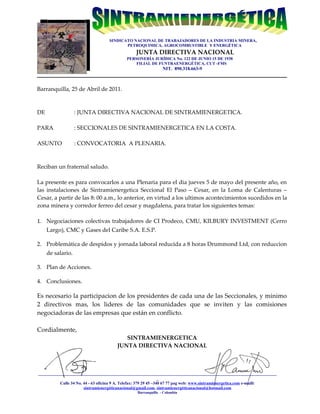 SINDICATO NACIONAL DE TRABAJADORES DE LA INDUSTRIA MINERA,
                                          PETROQUIMICA, AGROCOMBUSTIBLE Y ENERGÉTICA
                                                JUNTA DIRECTIVA NACIONAL
                                            PERSONERÍA JURÍDICA No. 122 DE JUNIO 15 DE 1938
                                                FILIAL DE FUNTRAENERGÉTICA, CUT -FMS
                                                               NIT. 890.318.663-9



Barranquilla, 25 de Abril de 2011.



DE                 : JUNTA DIRECTIVA NACIONAL DE SINTRAMIENERGETICA.

PARA               : SECCIONALES DE SINTRAMIENERGETICA EN LA COSTA.

ASUNTO             : CONVOCATORIA A PLENARIA.



Reciban un fraternal saludo.

La presente es para convocarlos a una Plenaria para el dia jueves 5 de mayo del presente año, en
las instalaciones de Sintramienergetica Seccional El Paso – Cesar, en la Loma de Calenturas –
Cesar, a partir de las 8: 00 a.m., lo anterior, en virtud a los ultimos acontecimientos sucedidos en la
zona minera y corredor ferreo del cesar y magdalena, para tratar los siguientes temas:

1. Negociaciones colectivas trabajadores de CI Prodeco, CMU, KILBURY INVESTMENT (Cerro
     Largo), CMC y Gases del Caribe S.A. E.S.P.

2. Problemática de despidos y jornada laboral reducida a 8 horas Drummond Ltd, con reduccion
     de salario.

3. Plan de Acciones.

4. Conclusiones.

Es necesario la participacion de los presidentes de cada una de las Seccionales, y minimo
2 directivos mas, los lideres de las comunidades que se inviten y las comisiones
negociadoras de las empresas que están en conflicto.

Cordialmente,
                                          SINTRAMIENERGETICA
                                       JUNTA DIRECTIVA NACIONAL



__________________________________________________________________________________________________________________
                                                                   _
           Calle 34 No. 44 - 63 oficina 9 A. Telefax: 379 29 45 –340 67 77 pag web: www.sintramienergetica.com e-maill:
                        sintramienergéticanacional@gmail.com, sintramienergéticanacional@hotmail.com
                                                 Barranquilla - Colombia
 