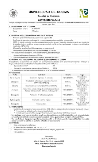 UNIVERSIDAD DE COLIMA
                                             Facultad de Economía

                                             Convocatoria 2012
 Dirigida a los egresados del nivel medio superior interesados en ingresar a la carrera de Licenciado en Finanzas en el ciclo
                                                     escolar 2012 - 2013.
I. DATOS GENERALES DE LA CARRERA
    - Duración de la carrera:        8 semestres
    - Turno:                         Matutino

II. REQUISITOS PARA LA INSCRIPCIÓN AL PROCESO DE ADMISIÓN
    - Promedio general mínimo de educación media superior: 8.0
    - Certificado de educación media superior o constancia de estudios concluidos, con promedio.
      NOTA: En caso de no contar con alguno de estos documentos, se podrá presentar, provisionalmente, una constancia
      de estudios hasta el penúltimo semestre, con promedio, la cual deberá ser sustituida por el documento solicitado a
      más tardar el 27 de julio.
    - 2 fotografías tamaño infantil (blanco y negro, no instantáneas).
    - Depósito bancario de $450.00 por concepto del EXANI II-CENEVAL.
    Para los aspirantes extranjeros, además de lo anterior, deberán entregar:
     - Constancia de estatus migratorio en México.
     - Certificado de estudios de nivel medio superior revalidado por la SEP.
III. CRITERIOS PARA SELECCIONAR A LOS ALUMNOS QUE INGRESARÁN A LA CARRERA
Se aceptarán a los aspirantes que cumplan con los requisitos establecidos en la presente convocatoria y obtengan la
mayor puntuación de acuerdo a los criterios establecidos por la institución:
     - Espacios disponibles*                                             30
     - Puntuación obtenida en el examen nacional (EXANI-II)              100%
     *A primer ingreso sólo se aceptará como máximo el 5% de los aspirantes foráneos.
IV. CALENDARIO
        Fecha                                     Actividad                            Horario                  Lugar
                                                                                                          Dirección de la
  4 al 13 de junio                  Inscripción al proceso de admisión            7:00 a 14:00 hrs.
                                                                                                              facultad
                             Llenado de la solicitud para presentar el examen                           Aulas de la facultad
     22 de junio                                                                       9:00 hrs.
                                           (EXANI-II del CENEVAL)                                          de economía
                                                                                                        Aulas de Posgrado,
      6 de julio            Presentación del examen (EXANI-II del CENEVAL)             8:00 hrs.
                                                                                                          Villa de Álvarez
                         Fecha límite para la entrega de certificado o constancia                         Dirección de la
     27 de julio                                                                  7:00 a 14:00 hrs.
                            hasta el último semestre del nivel medio superior                                 facultad
                                                                                                        Dirección y página
    2 de agosto                    Publicación de la lista de aceptados           7:00 a 14:00 hrs.      electrónica de la
                                                                                                              facultad
                                                                                                          Dirección de la
  2 y 3 de agosto                       Inscripción a primer ingreso              7:00 a 14:00 hrs.
                                                                                                              facultad
                                                                                                        Aulas de la facultad
    6 de agosto                                Inicio de clases                   7:00 a 14:00 hrs.
                                                                                                           de economía
V. OBSERVACIONES
     - Los trámites de inscripción al proceso de admisión 2012, deberán realizarse directamente en el plantel, ello incluye:
          Presentación y validación de los documentos solicitados.
          Emisión y entrega de la ficha de pago referenciada, correspondiente al EXANI-II del Ceneval.
     Para participar en el proceso se deberá cumplir con los requisitos de admisión establecidos en la convocatoria, de
     no hacerlo, se invalidarán todos los actos derivados de la misma. Igualmente, si se registra información falsa.
     Una vez efectuado el pago correspondiente, no será posible su devolución, siendo responsabilidad del interesado
     realizar y concluir los trámites en las fechas señaladas en la convocatoria.
VI. INFORMES
     - Mtra. Adriana Lorenzano Santoyo
     - Av. Josefa Ortíz de Domínguez #64, Tel. 31 6 11 85
     - http://www.ucol.mx/docencia/facultades/economia/ - adryana_lo@ucol.mx
     - 7:00 a 14:00 hrs.

                                                       Atentamente
                                                 Estudia * Lucha * Trabaja
                                       Villa de Álvarez, Col., 11 de mayo de 2012
                                         Mtro. José Manuel Orozco Plascencia
                                                   Director del plantel
 