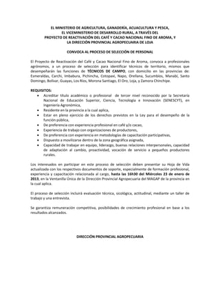 EL MINISTERIO DE AGRICULTURA, GANADERÍA, ACUACULTURA Y PESCA,
                 EL VICEMINISTERIO DE DESARROLLO RURAL, A TRAVÉS DEL
        PROYECTO DE REACTIVACIÓN DEL CAFÉ Y CACAO NACIONAL FINO DE AROMA, Y
                    LA DIRECCIÓN PROVINCIAL AGROPECUARIA DE LOJA

                      CONVOCA AL PROCESO DE SELECCIÓN DE PERSONAL

El Proyecto de Reactivación del Café y Cacao Nacional Fino de Aroma, convoca a profesionales
agrónomos, a un proceso de selección para identificar técnicos de territorio, mismos que
desempeñarán las funciones de TÉCNICOS DE CAMPO, con domicilio en las provincias de:
Esmeraldas, Carchi, Imbabura, Pichincha, Cotopaxi, Napo, Orellana, Sucumbíos, Manabí, Santo
Domingo, Bolívar, Guayas, Los Ríos, Morona Santiago, El Oro, Loja, y Zamora Chinchipe.

REQUISITOS:
    Acreditar título académico o profesional de tercer nivel reconocido por la Secretaría
       Nacional de Educación Superior, Ciencia, Tecnología e Innovación (SENESCYT), en
       Ingeniería Agronómica,
    Residente en la provincia a la cual aplica,
    Estar en pleno ejercicio de los derechos previstos en la Ley para el desempeño de la
       función pública,
    De preferencia con experiencia profesional en café y/o cacao,
    Experiencia de trabajo con organizaciones de productores,
    De preferencia con experiencia en metodologías de capacitación participativas,
    Dispuesto a movilizarse dentro de la zona geográfica asignada,
    Capacidad de trabajar en equipo, liderazgo, buenas relaciones interpersonales, capacidad
       de adaptación al cambio, proactividad, vocación de servicio a pequeños productores
       rurales.

Los interesados en participar en este proceso de selección deben presentar su Hoja de Vida
actualizada con los respectivos documentos de soporte, especialmente de formación profesional,
experiencia y capacitación relacionada al cargo, hasta las 16h30 del Miércoles 23 de enero de
2013, en la Ventanilla Única de la Dirección Provincial Agropecuaria del MAGAP de la provincia en
la cual aplica.

El proceso de selección incluirá evaluación técnica, sicológica, actitudinal, mediante un taller de
trabajo y una entrevista.

Se garantiza remuneración competitiva, posibilidades de crecimiento profesional en base a los
resultados alcanzados.




                            DIRECCIÓN PROVINCIAL AGROPECUARIA
 