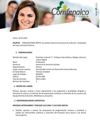 Fecha: 10.07.2014
ASUNTO: CONVOCATORIA MIXTA. Se podrán presenta al proceso de selección empleados
del caja y personal externo.
1. GENERALIDADES
Nombre del cargo: Promotor cultural II * Enfoque intercambio y diálogo cultural y
cultura digital
Nivel: Profesional
Gerencia: Gerencia de Servicios Sociales
Departamento: Cultura
Cargo a quien reporta: Coordinador Centro de Desarrollo Cultural Moravia
Jornada laboral: Tiempo completo
Lugar de trabajo: Medellín
Salario: $2.021.000
Tipo de contrato: Obra y labor
Número de Vacantes: 1
2. MISIÓN DEL CARGO
Planear, ejecutar, evaluar y hacer seguimiento a los programas y actividades dirigidos a
fomentar la cultura y el disfrute de las expresiones artísticas y culturales de los usuarios de
Equipamientos Culturales, Bibliotecas o proyectos.
2.1 RESPONSABILIDADES ESPECÍFICAS
ENFOQUE INTERCAMBIO Y DIÁLOGO CULTURAL Y CULTURA DIGITAL
 Diseñar, ejecutar y evaluar las propuestas de programación artística y coordinar y
validar los intercambios artísticos y culturales del Proyecto hacia afuera y de afuera
hacia adentro.
 