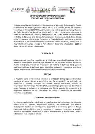 Página 1 de 5
CONVOCATORIA PROGRAMA JALISCIENSE DE
FOMENTO A LA PROPIEDAD INTELECTUAL
2014
El Gobierno del Estado de Jalisco por Conducto de la Secretaría de Innovación, Ciencia
y Tecnología del Poder Ejecutivo Estatal (SICyT) y el Consejo Estatal de Ciencia y
Tecnología de Jalisco (COECYTJAL), con fundamento en lo dispuesto en la Ley Orgánica
del Poder Ejecutivo del Estado de Jalisco ART 23, VII y Reglamento Interno de la
Secretaría de Innovación, Ciencia y Tecnología ART 14, XXIX y XXX en los conducentes
en la Ley de Fomento a la Ciencia, la Tecnología e Innovación del Estado de Jalisco,
emite el Programa Jalisciense de Fomento a la Propiedad Intelectual, con el propósito
de contribuir al desarrollo económico y social del Estado de Jalisco, estimulando la
Propiedad Intelectual de acuerdo al Plan Estatal de Desarrollo Jalisco 2013 - 2033, el
sector ciencia, tecnología e innovación.
C O N V O C A
A la comunidad científica, tecnológica y al público en general del Estado de Jalisco a
presentar solicitudes de apoyo de pago de derechos de; patentes, modelos de utilidad,
diseños industriales, Tratado de Cooperación en materia de Patentes (PCT), asesoría
legal, protección de derechos de autor (acotado a software), y cualquiera otra forma
vigente de protección a la Propiedad Intelectual de los Jaliscienses.
OBJETIVO
El Programa tiene como objetivo fomentar la protección de la propiedad Intelectual
mediante el apoyo técnico y económico para la presentación de solicitudes de
protección a patentes, modelos de utilidad, diseños industriales, Tratado de
Cooperación en materia de Patentes (PCT), asesoría legal, protección de derechos de
autor (acotado a software), y cualquiera otra forma vigente de protección a la
propiedad intelectual de los Jaliscienses en cuanto a protección de resultados
científicos tecnológicos.
Cobertura y Población objetivo.
La cobertura es Estatal y está dirigido principalmente a las Instituciones de Educación
Media Superior, Superior, Organismos Públicos Descentralizados que realicen
investigación, Centros de investigación, desarrollo e innovación, personas físicas,
inventores independientes, micro, pequeñas y medianas empresas, y grandes
empresas legalmente constituidas, Cámaras empresariales y Asociaciones Civiles y
establecidas en el Estado de Jalisco.
 
