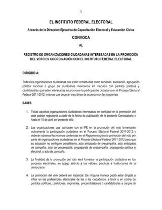 1


                      EL INSTITUTO FEDERAL ELECTORAL
    A través de la Dirección Ejecutiva de Capacitación Electoral y Educación Cívica

                                         CONVOCA
                                               AL

REGISTRO DE ORGANIZACIONES CIUDADANAS INTERESADAS EN LA PROMOCIÓN
   DEL VOTO EN COORDINACIÓN CON EL INSTITUTO FEDERAL ELECTORAL



DIRIGIDO A:

Todas las organizaciones ciudadanas que estén constituidas como sociedad, asociación, agrupación
política nacional o grupo de ciudadanos mexicanos sin vínculos con partidos políticos y
candidatos/as que estén interesadas en promover la participación ciudadana en el Proceso Electoral
Federal 2011-2012, mismas que deberán inscribirse de acuerdo con las siguientes

BASES

   1. Todas aquellas organizaciones ciudadanas interesadas en participar en la promoción del
      voto podrán registrarse a partir de la fecha de publicación de la presente Convocatoria y
      hasta el 15 de abril del presente año.

   2. Las organizaciones que participen con el IFE en la promoción del voto fomentarán
      activamente la participación ciudadana en el Proceso Electoral Federal 2011-2012 y
      deberán observar las normas contenidas en el Reglamento para la promoción del voto por
      parte de organizaciones ciudadanas en el Proceso Electoral Federal 2011-2012 para que
      su actuación no configure proselitismo, acto anticipado de precampaña, acto anticipado
      de campaña, acto de precampaña, propaganda de precampaña, propaganda política o
      electoral, o acto de campaña.

   3. La finalidad de la promoción del voto será fomentar la participación ciudadana en los
      procesos electorales, en apego estricto a los valores, prácticas e instituciones de la
      democracia.

   4. La promoción del voto deberá ser imparcial. De ninguna manera podrá estar dirigida a
      influir en las preferencias electorales de las y los ciudadanos, a favor o en contra de
      partidos políticos, coaliciones, aspirantes, precandidatos/as o candidatos/as a cargos de
 