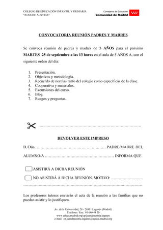 COLEGIO DE EDUCACIÓN INFANTIL Y PRIMARIA Consejería de Educación
“JUAN DE AUSTRIA” Comunidad de Madrid
CONVOCATORIA REUNIÓN PADRES Y MADRES
Se convoca reunión de padres y madres de 5 AÑOS para el próximo
MARTES 25 de septiembre a las 13 horas en el aula de 5 AÑOS A, con el
siguiente orden del día:
1. Presentación.
2. Objetivos y metodología.
3. Recuerdo de normas tanto del colegio como específicas de la clase.
4. Cooperativa y materiales.
5. Excursiones del curso.
6. Blog
7. Ruegos y preguntas.
…..…………………………………………………………………
DEVOLVER ESTE IMPRESO
D./Dña. ……………………………………………….PADRE/MADRE DEL
ALUMNO/A ……………………………………………… INFORMA QUE
ASISTIRÁ A DICHA REUNIÓN
NO ASISTIRÁ A DICHA REUNIÓN. MOTIVO: …………………….
…………………………………………………………………………………
Los profesores tutores enviarán el acta de la reunión a las familias que no
puedan asistir y lo justifiquen.
Av. de la Universidad, 28 - 28911 Leganés (Madrid)
Teléfono / Fax: 91 680 44 50
www.educa.madrid.org/cp.juandeaustria.leganes
e-mail: cp.juandeaustria.leganes@educa.madrid.org
 