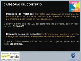 CATEGORÍAS DEL CONCURSO
•  Desarrollo de Prototipos: Proyectos que requieran el desarrollo de
prototipos para su validación técnica y/o comercial, y que tengan
potencial para convertirse en nuevos negocios.
El aporte máximo será de 90% del costo total del proyecto, con un tope
de hasta $5.000.000.
•  Desarrollo de nuevos negocios: Implementación y puesta en marcha
de negocios que se encuentren validados técnica y comercialmente.
El aporte máximo será de 90% del costo total del proyecto, con un tope de
hasta $10.000.000.
Profesor  Guía
 Universidad
 