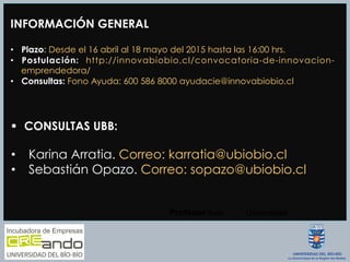INFORMACIÓN GENERAL
•  Plazo: Desde el 16 abril al 18 mayo del 2015 hasta las 16:00 hrs.
•  Postulación: http://innovabiobio.cl/convocatoria-de-innovacion-
emprendedora/
•  Consultas: Fono Ayuda: 600 586 8000 ayudacie@innovabiobio.cl
Profesor  Guía
 Universidad
§  CONSULTAS UBB:
•  Karina Arratia. Correo: karratia@ubiobio.cl
•  Sebastián Opazo. Correo: sopazo@ubiobio.cl
 