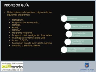 PROFESOR GUÍA
•  Debe haber participado en algunos de los
siguientes programas:
•  FONDECYT,
•  Programa de Astronomía,
•  FONDEF,
•  FONIS,
•  FONDAP,
•  Programa Regional
•  Programa de Investigación Asociativa.
•  Investigación internos de la UBB
•  Innova CORFO
•  Fundación para la Innovación Agraria
•  Iniciativa Científica Milenio.
Director  (a)
Director  (a)  Alterno  (a)
InvesAgador  (a)  
Principal
InvesAgador  (a)  
Responsable
CoinvesAgador  (a)  de  
Proyectos
 