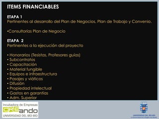 ITEMS FINANCIABLES
ETAPA 1
Pertinentes al desarrollo del Plan de Negocios, Plan de Trabajo y Convenio.
• Consultorías Plan de Negocio
ETAPA 2
Pertinentes a la ejecución del proyecto
• Honorarios (Tesistas, Profesores guías)
• Subcontratos
• Capacitación
• Material fungible
• Equipos e infraestructura
• Pasajes y viáticos
• Difusión
• Propiedad intelectual
• Gastos en garantías
• Adm. Superior
 