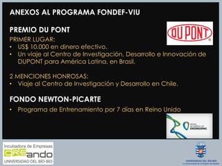 ANEXOS AL PROGRAMA FONDEF-VIU
PREMIO DU PONT
PRIMER LUGAR:
•  US$ 10.000 en dinero efectivo.
•  Un viaje al Centro de Investigación, Desarrollo e Innovación de
DUPONT para América Latina, en Brasil,
2 MENCIONES HONROSAS:
•  Viaje al Centro de Investigación y Desarrollo en Chile.
FONDO NEWTON-PICARTE
•  Programa de Entrenamiento por 7 días en Reino Unido
 