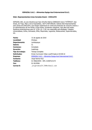 ESPAZIAL S.A.C. - Alimentos Espiga Azul Internacional S.A.C. Distr. Representantes Línea Cereales Snack - CHICLAYO ESPAZIAL SAC, es una industria que hace 28 años fabrica CEREALES marca quot;
ATÓMICOquot;
, tipo Snack, de Trigo, Maíz y Arroz Expnadidos, 100 % NATURALES. Solicita Distr.Representantes para Zonas de CHICLAYO, que tengan experiencia en venta de productos de consumo masivo y en administración de Pre-Venta y Auto-Venta. Excelentes márgenes, más altos del medio. Nuestras presentaciones para S/. 0.50 y S/. 2.50, son especiales para Bodegas, Colegios, Universidases, Grifos, Gimnasios, SPAs, Mayoristas, Juguerías, Restaurantes, Supermercados, etc.  Fecha:31 de agosto de 2010Localidad:ChiclayoDepartamento:LambayequeSalario:S/.Comienzo:InmediatoDuración:IndefinidaTipo de trabajo:Tiempo CompletoSolicitudes:Enviar Curriculum Vitae o perfil hasta el 20-08-10Empresa:ESPAZIAL S.A.C. - Alimentos Espiga Azul Internacional S.A.C.Contacto:Jorge Ramos RuizTeléfono:01 996633944 - RPC. 01987514174Fax:01-5619566Correo-E:<br />Altomayo Peru SAC Administrador Chiclayo Nuestra Prestigiosa Empresa requiere cubrir el puesto de Administrador de tienda en nuestra sucursal de Chiclayo.Requisitos: - Edad de 25 a 35 años- Egresado o Bachiller de la carrera de Administración de Empresas.- Experiencia mínima de 02 años como Administrador en cadenas de restaurantes - experiencia en flujos y procesos.- Conocimiento en técnicas de ventas, atención al cliente, manejo de personal.- Conocimiento de Ms Office a nivel intermedio- Residir en Chiclayo.- Capacidad de planificar, organizar y evaluar.- Capacidad de análisis, trabajo en equipo, y de asumir responsabilidades.- Proactivo, ordenado, honesto y trabajar con criterio y sentido común.* Abstenerce lo que no cumplen con el perfilREMITIR HOJA DE VIDA A: xxxxxxxxxxxxx@xxxxx.xxx, Asunto: Administrador chiclayoIndicando sus pretensiones Salariales. Fecha:31 de agosto de 2010Localidad:ChiclayoDepartamento:LambayequeSalario:a tratarComienzo:InmediatoDuración:indefinidoTipo de trabajo:Tiempo CompletoSolicitudes:Por correo elcetronicoEmpresa:Altomayo Peru SACContacto:Jefatura de serviciosTeléfono:Fax:Correo-E:<br />Sapience Perú - Gestión de Personas Gerente de Operaciones Nuestro cliente, importante empresa del rubro de alquiler de vehículos corporativos, se encuentra en la búsqueda de una profesional para cubrir el puesto de Gerente de Operaciones.Competencias:- Pensamiento Analítico.- Orientación a Resultados.- Iniciativa, Autonomía y Autogestión.- Capacidad de Aprendizaje e Innovación.- Tolerancia a la Presión.- Integridad.Funciones:- Coordinación constante con ejecutivos nacionales y extranjeros.- Asesoramiento al cliente con el conocimiento cabal del servicio.- Proformar y concretizar ventas corporativas.- Capacidad de crear productos y servicios según la necesidad del cliente.- Comunicación fluida con clientes (Internet, Medio Telefónico y Presencial).- Funciones administrativas varias.- Coordinación con las demás áreas de la Empresa.Requisitos:- Buena presencia.- Sexo femenino.- Licencia de conducir A1.- Manejo intermedio de Microsoft Office.- Conocimientos intermedios de Inglés Americano.Experiencia: 06 meses en puestos similares (No Excluyente)Edad: 25 a 32 años. Fecha:31 de agosto de 2010Localidad:ChiclayoDepartamento:LambayequeSalario:800.00Comienzo:01/09/2010Duración:IndeterminadaTipo de trabajo:Tiempo CompletoSolicitudes:Enviar CV por correo electrónico con asunto: Gerente de OperacionesEmpresa:Sapience Perú - Gestión de PersonasContacto:Hugo TorresTeléfono:Fax:Correo-E:<br />Empresa, Gestión y Desarrollo MICRON SCA Profesionales con experiencia en ventas intangibles: SEDE CHICLAYO Por encargo de importante empresa líder en el rubro académico - empresarial, con presencia en todo el País, con más de 500 colaboradores y en constante proceso de crecimiento, solicita profesionales de todas las carreras, damas o caballeros a medio o tiempo completo, con experiencia en ventas y marketing (indispensable), capacidad de interrelación a todo nivel, conocimiento de la actividad comercial y sector empresarial é instituciones gubernamentales y privadas en la ciudad a la que postula: (Gobierno Regional, Municipalidades, Ministerios, Colegios Públicos y/o Privados, actividades en general). Habituado al trabajo de campo, a ser remunerado en base a resultados, sin límites de edad, responsables, honestos y con buenas referencias personales, manejo de PC a nivel de usuario, Estar motivado a desarrollarse profesionalmente dentro de la compañía. OFRECEMOS: Básico de acuerdo a producción, comisiones fijas por encima del promedio del mercado, movilidad, viáticos, bonos é incentivos, línea de carrera a corto plazo, capacitación y acceso a programas de especialización profesional, horarios que te permitan estudiar, representar a una empresa seria y socialmente responsable con sus socios estratégicos. Las personas interesadas enviar a la brevedad CV al correo de la referencia, debiendo anotar el código: VEN - CHIC. Fecha:31 de agosto de 2010Localidad:ChiclayoDepartamento:LambayequeSalario:A ConvenirComienzo:SeptiembreDuración:IndeterminadoTipo de trabajo:Tiempo Completo, Medio TiempoSolicitudes:correo electrónicoEmpresa:Empresa, Gestión y Desarrollo MICRON SCAContacto:Srta. Eliza PérezTeléfono:Fax:Correo-E:<br />Editorial Iberoamericana S.R.L Agente Supervisor Se requiere un supervisor para chiclayo y piura; requisitos: conocer los departamentos mencionadas y sus distritos; mayor de 24 años. Fecha:31 de agosto de 2010Localidad:ChiclayoDepartamento:LambayequeSalario:A tratarComienzo:InmediatoDuración:IlimitadoTipo de trabajo:Tiempo CompletoSolicitudes:enviar curriculum vitae por correo electronicoEmpresa:Editorial Iberoamericana S.R.LContacto:Ysela DiazTeléfono:Fax:Correo-E:<br />Grupo Académico: INNOVACIÓN Funcionario de Negocios Universitarios y Empresariales: CHICLAYO FUNCIONARIO DE NEGOCIOS UNIVERSITARIOS: Por encargo de importante empresa líder en el rubro académico - empresarial, con presencia en todo el País, con más de 500 colaboradores y en constante proceso de crecimiento, solicita profesionales de todas las carreras, damas o caballeros a medio o tiempo completo, con experiencia en ventas y marketing (indispensable), capacidad de interrelación a todo nivel, conocimiento de la actividad comercial y sector empresarial é instituciones gubernamentales y privadas en la ciudad a la que postula: (Gobierno Regional, Municipalidades, Ministerios, Colegios Públicos y/o Privados, actividades en general). Habituado al trabajo de campo, a ser remunerado en base a resultados, sin límites de edad, responsables, honestos y con buenas referencias personales, manejo de PC a nivel de usuario, Estar motivado a desarrollarse profesionalmente dentro de la compañía. OFRECEMOS: Básico de acuerdo a producción, comisiones fijas por encima del promedio del mercado, movilidad, viáticos, bonos é incentivos, línea de carrera a corto plazo, capacitación y acceso a programas de especialización profesional, horarios que te permitan estudiar, representar a una empresa seria y socialmente responsable con sus socios estratégicos. Las personas interesadas enviar a la brevedad CV al correo de la referencia, debiendo anotar el código: CHIC - FNU Fecha:31 de agosto de 2010Localidad:ChiclayoDepartamento:LambayequeSalario:A Tratar en entrevistaComienzo:SeptiembreDuración:IndeterminadoTipo de trabajo:Tiempo Completo, Medio TiempoSolicitudes:correo electrónicoEmpresa:Grupo Académico: INNOVACIÓNContacto:Srta. Delia Portocarrero BaezTeléfono:Fax:Correo-E:<br />Trading Fashion Line SA Digitadores(as) - TOPITOP Chiclayo TOPITOP necesita Digitadores para laborar en Tienda Topitop FUNCIÓN principal: Apunte correcto de datos y solicitudes de Tarjetas Cliente Top.Requisitos: -Conocimientos Ms Office(Word, Excell y Power Point Nivel Intermedio).-Disponibilidad para trabajar 4 hras. -Muy proactivo-Óptima ComunicaciónBeneficios:- Sueldo: 350 s/.- Grato ambiente laboral.- Capacitación constante.Interesados: enviar CV + FOTO ASUNTO: DIGITADORESxxxxxxx@xxxxxxx.xxx.xx Fecha:31 de agosto de 2010Localidad:ChiclayoDepartamento:LambayequeSalario:S/. 350.00Comienzo:InmediatoDuración:IndefinidoTipo de trabajo:Medio TiempoSolicitudes:Enviar CV + Foto: xxxxxxx@xxxxxxx.xxx.xx Asunto: DIGITADORESEmpresa:Trading Fashion Line SAContacto:Teléfono:Fax:Correo-E:<br />Despensa Peruana SA Practicas Pre-Profesionales Srta. responsable, estudiante de 7mo-9no ciclo de la carrera de Contabilidad o Comercio exterior,de preferencia con conocimiento de inglés y computación,con afan y deseos de superación.Se ofrece grato ambiente de trabajo y oportunidad de permanencia en la empresa segun desempeño. Fecha:31 de agosto de 2010Localidad:ChiclayoDepartamento:LambayequeSalario:a tratarComienzo:inmediatoDuración:a tratarTipo de trabajo:Tiempo Completo, Medio TiempoSolicitudes:enviar curriculum por correo electrónicoEmpresa:Despensa Peruana SAContacto:Rosa Maria ZeñaTeléfono:Fax:Correo-E:<br />Overall Business Ejecutivos de Ventas, Telecomunicaciones - CHICLAYO Empresa líder en el rubro de telefonía móvil, requiere incorporar entre su personal jóvenes EJECUTIVOS (as) de VENTAS, dinámicos, proactivos, desenvueltos, con facilidad de palabra, disposición para el trato al público, vocación de servicio y aptitud para las ventas.REQUISITOS:Estudios:Superiores Técnico o Universitario concluido o Inconcluso.Conocimiento INDISPENSABLE de INFORMÁTICADe preferencia con Experiencia en Ventas de tangiblesDisponibilidad:Inmediata Fecha:31 de agosto de 2010Localidad:ChiclayoDepartamento:LambayequeSalario:S/ 600 + ComisionesComienzo:InmediatoDuración:IndefinidoTipo de trabajo:Tiempo CompletoSolicitudes:Las personas interesadas, enviar su CV al correo xx@xxxxxxx.xxx.xx, colocar en Asunto: quot;
EJE - V CHICLAYOquot;
 (Indispensable)Empresa:Overall BusinessContacto:Overall StrategyTeléfono:Fax:Correo-E:<br />Recuperacion Efectiva Profesional Gestor de Cobranza Chiclayo Nuestro cliente es una importante entidad financiera, líder en su segmento y con presencia a nivel nacional. Continuando con su periodo de expansión, se encuentra en la búsqueda de profesionales destacados, interesados en desarrollarse en el sector financiero para cubrir el puesto de Gestor de Cobranza de Campo para la ciudad de Chiclayo.FUNCIONES PRINCIPALES:Responsable de la gestión de cobranza de campo, a clientes de la cartera asignada.REQUISITOS:.Estudios técnicos o universitarios concluidos, inconclusos o en curso de las especialidades de Administración, Derecho, Economía, Ciencias de la Comunicación y/o carreras afines.·Experiencia laboral mínima de 6 meses en cobranza de campo y en labores de venta. ·Conocimientos de MS Office..Contar con moto propiaBENEFICIOS:·Remuneración básica más movilidad y premios.·Excelente oportunidad de desarrollo profesional y personal.·Capacitación permanente y agradable ambiente de trabajo. Fecha:30 de agosto de 2010Localidad:ChiclayoDepartamento:LambayequeSalario:Basico+movilidad+premiosComienzo:InmediatoDuración:indeterminadaTipo de trabajo:Tiempo CompletoSolicitudes:enviar cv a la direcciòn indicadaEmpresa:Recuperacion Efectiva ProfesionalContacto:Danilo VerasteguiTeléfono:Fax:Correo-E:<br />Interfase Computer S.A.C. Técnico Locutorios - Chiclayo Empresa peruana del Sector de Telecomunicaciones en el rubro de Telefonía IP, necesita incorporar dentro de su staff de profesionales a un Técnico de Locutorios, las personas interesadas deberán cumplir los siguientes requisitos:Perfil:Experiencia comprobada en Implementación de Locutorios, que conozca sobre Redes y Telefonía IP; configurar: Linksys, Tarifadores, Base de Celulares y tener experiencia en instalación de equipos y cableado estructurado.Buena comunicación, con experiencia en ventas de campo.Conocimientos de MS Office a nivel intermedio.Conocimientos técnicos en redes, telefonía IP y equipos de telecomunicaciones.Habituado al cumplimiento de los objetivos trazados.Experiencia mínima de 1 año en posiciones similares y haber demostrado estabilidad laboral en sus anteriores empleos.Funciones:Coordinar y dirigir las tareas de servicio técnico a nuestros clientes en la zona.Cumplir los objetivos trazados para la captación de clientes en la zona.Preparar y entregar en el plazo establecido los reportes solicitados por la jefatura de ventas.Exigencias de la posición:Acostumbrado a trabajar bajo presión y al trabajo en equipo.Buena comunicación y buen trato hacia el cliente.Habilidad para la solución de problemas técnicos y de brindar el soporte operativo adecuado al cliente.Interrelación personal a todo nivel.Facilidad de palabra para captar nuevos clientes y ofrecer el servicio de telefonía IP.Ordenado(a) y responsable.Honesto(a)Analítico(a)Se ofrece una buena remuneración y la posibilidad de desarrollo profesional de acuerdo a su desempeño.Indicar en Asunto: Técnico Locutorios - Chiclayo Fecha:30 de agosto de 2010Localidad:ChiclayoDepartamento:LambayequeSalario:S/. 700 a S/. 800Comienzo:InmediatoDuración:IndefinidoTipo de trabajo:Tiempo CompletoSolicitudes:Enviar su curriculum vitae vía correo electrónico indicando en el asunto quot;
Técnico Locutorios - Chiclayoquot;
Empresa:Interfase Computer S.A.C.Contacto:Ing. Franklin MarceloTeléfono:4245900Fax:3310674Correo-E:<br />Grupo Peru Book Empresa Nacional Requiere personal de ventas Se requiere promotoras e impulsadoras proactivas y de buen presencia, con la finalidad que se promocione y difunda nuestros productos educativos.Teniendo disponibilidad para viajes.Se dará todas las herramientas necesarias para el buen desempeño de su labor. Fecha:30 de agosto de 2010Localidad:ChiclayoDepartamento:LambayequeSalario:S/800.00 - S/.850.00Comienzo:15 de setiembreDuración:Contrato por un añoTipo de trabajo:Tiempo CompletoSolicitudes:Pueden enviar su C.V. al email con una foto actualizadaEmpresa:Grupo Peru BookContacto:Robert Gallegos VigoTeléfono:978723124Fax:Correo-E:<br />Estudio Salvador Serquen Asociados Practicante de Contabilidad con posibilidad de trabajo Se necesita 01 practicante de contabilidad atiempo completo con conocimiento de computacion buena ortografia conocimientos de programas Fecha:30 de agosto de 2010Localidad:LambayequeDepartamento:LambayequeSalario:a tratarComienzo:01/09/2010Duración:indifinidoTipo de trabajo:Tiempo CompletoSolicitudes:Por correo electronicoEmpresa:Estudio Salvador Serquen AsociadosContacto:Frank Salvador SerquenTeléfono:Fax:Correo-E:<br />Sapience Perú - Gestión de Personas Agentes de Venta en Telefonía Nuestro cliente, importante agencia autorizada de Telefónica del Perú, se encuentra en la búsqueda de Agentes de Venta.Competencias:- Confiable.- Orientación a Resultados.- Comunicación.- Proactividad.Funciones:- Captar y prospectar clientes que adquieran servicios de Telefonía Fija, Speedy, Cable Mágico, Dúos o Tríos.Requisitos:- Manejo básico de Excel.- Experiencia de 06 meses en ventas de campo.- Edad: 18 a 30 años. Fecha:30 de agosto de 2010Localidad:ChiclayoDepartamento:LambayequeSalario:Pagos Semanales y MensualesComienzo:InmediatoDuración:IndefinidaTipo de trabajo:Tiempo Completo, Medio TiempoSolicitudes:Enviar CV por correo electrónico, indicando en Asunto: Agente de Venta 1Empresa:Sapience Perú - Gestión de PersonasContacto:Hugo TorresTeléfono:Fax:Correo-E:<br />Grupo Samex SAC Supervisor de Almacen Junior Chiclayo Empresa transnacional requiere cubrir el puesto de supervisor de almacen Junior para la ciudad de Chiclayo, la persona debe contar con conocimientos de almacenaaje y distribucion (No indispensable), don de mando y capacidad para dirigir personas. Fecha:30 de agosto de 2010Localidad:ChiclayoDepartamento:LambayequeSalario:De acuerdo a CalificacionComienzo:InmediatoDuración:indeterminadoTipo de trabajo:Tiempo CompletoSolicitudes:emailEmpresa:Grupo Samex SACContacto:Edward QuispeTeléfono:Fax:Correo-E:<br />