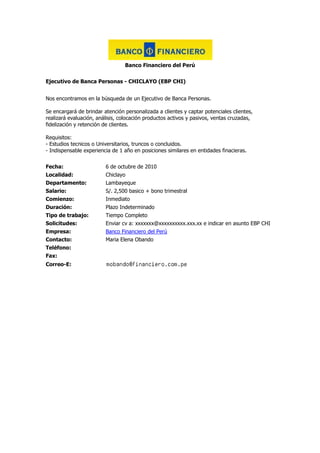 Banco Financiero del Perú Ejecutivo de Banca Personas - CHICLAYO (EBP CHI) Nos encontramos en la búsqueda de un Ejecutivo de Banca Personas.Se encargará de brindar atención personalizada a clientes y captar potenciales clientes, realizará evaluación, análisis, colocación productos activos y pasivos, ventas cruzadas, fidelización y retención de clientes.Requisitos:- Estudios tecnicos o Universitarios, truncos o concluidos.- Indispensable experiencia de 1 año en posiciones similares en entidades finacieras. Fecha:6 de octubre de 2010Localidad:ChiclayoDepartamento:LambayequeSalario:S/. 2,500 basico + bono trimestralComienzo:InmediatoDuración:Plazo IndeterminadoTipo de trabajo:Tiempo CompletoSolicitudes:Enviar cv a: xxxxxxx@xxxxxxxxxx.xxx.xx e indicar en asunto EBP CHIEmpresa:Banco Financiero del PerúContacto:Maria Elena ObandoTeléfono:Fax:Correo-E:<br />Boticas Inka Farma Quimico Farmaceutico Ciudad de Chiclayo Químico Administrador de locales, sus funciones son planificar, organizar, dirigir, coordinar, controlar y Brindar atención farmacéutica en el Local. evaluar la gestión administrativa y comercial del Local. Horario fijos. Capacitación constante, línea de carrera. Beneficios de Ley. Seguro de vida ley. Enviar su CV simple y poner en Asunto: QF - Chiclayo Fecha:7 de octubre de 2010Localidad:ChiclayoDepartamento:LambayequeSalario:A tratarComienzo:InmediatoDuración:PermanenteTipo de trabajo:Tiempo CompletoSolicitudes:xxxxxxx@xxxxxxxxx.xxx.xxEmpresa:Boticas Inka FarmaContacto:Richard GarciaTeléfono:315-9000Fax:Correo-E:<br />Peruana de Combustibles S.A Supervisor Comercial Industrias Región Norte Profesional en Ingeniería, administración o carreras afines. Será el responsable comercial de la cartera de negocios del canal de Industrias en la regiín norte. Generador de nuevos negocios para el canal de GLP Combustibles líquidos y lubricantes. Experiencia en el rubro. Con conocimiento sobre distribución y logística mayorista de GLP, Combustibles líquidos y lubricantes. Office nivel intermedio orientado al cumplimiento de objetivos Fecha:7 de octubre de 2010Localidad:LambayequeDepartamento:LambayequeSalario:Indicar Pretensiones Salariales (Básico + Comisiones)Comienzo:InmediatoDuración:IndefinidaTipo de trabajo:Tiempo CompletoSolicitudes:Enviar CV, por correo. Colocar en Asunto Industrias-003Empresa:Peruana de Combustibles S.AContacto:Patricia Gutiérrez PérezTeléfono:Fax:Correo-E:<br />Promoperu Chiclayo se necesita Asistente de Gerencia Señorita de buena presencia con experiencia en administración, contabilidad, venta directa y manejo de personal.Disponiblidad de viaje. Fecha:7 de octubre de 2010Localidad:ChiclayoDepartamento:LambayequeSalario:a tratarComienzo:inmediatoDuración:indefinidaTipo de trabajo:Tiempo CompletoSolicitudes:envíar currículum por correo electrónicoEmpresa:Promoperu ChiclayoContacto:Jorge PachecoTeléfono:978 409843Fax:074 205312Correo-E:<br />Confecciones Puzzito Asesores Comerciales Empresa dedicada a la colocación de paquetes de televisión por cable, solicita Ejecutivos de Ventas, personas que reúnan los siguientes requisitos:Capacidad de negociación,Orientación a resultados,Comunicación efectiva,Trabajo bajo presión,Orientación al cliente.Experiencia:Mínimo 06 meses en ventas Edad: A partir de 18 años. (24 años, deseable). Fecha:7 de octubre de 2010Localidad:ChiclayoDepartamento:LambayequeSalario:A tratarComienzo:InmediatoDuración:IndefinidaTipo de trabajo:Tiempo Completo, TemporalSolicitudes:Escribir a: xxxxxxx@xxxxx.xxxEmpresa:Confecciones PuzzitoContacto:Luis PhillipTeléfono:Fax:Correo-E:<br />Dinamica Farmaceutica SAC Visitador Medico Visitador/ra,CHICLAYOSe desea con experiencia en la promocion de productos farmaceuticos a medicos y/o odontologos.De preferencia con experiencia y educacion superior a fin.Conocimiento de la zona de trabajo, tanto medicos y farmacias.Iniciativa y compromiso para el cumplimiento de objetivos. Fecha:7 de octubre de 2010Localidad:ChiclayoDepartamento:LambayequeSalario:a tratarComienzo:inmediatoDuración:indeterminadoTipo de trabajo:Tiempo CompletoSolicitudes:correo electronico Asunto : Visitador Medico ChiclayoEmpresa:Dinamica Farmaceutica SACContacto:Luis GognyTeléfono:Fax:Correo-E:<br />Alas Peruanas Vendedor(a) Productos Académicos Empresa líder en el rubro académico, con presencia en todo el País, en constante proceso de crecimiento, solicita profesionales de todas las carreras, damas o caballeros a medio o tiempo completo, con experiencia en ventas y marketing, capacidad de interrelación a todo nivel, conocimiento de la actividad comercial y sector empresarial é instituciones gubernamentales y privadas en la ciudad a la que postula: (Gobierno Regional, Municipalidades, Ministerios, Colegios Públicos y/o Privados, actividades en general). Habituado al trabajo de campo, a ser remunerado en base a resultados, sin límites de edad, responsables, honestos y con buenas referencias personales, Estar motivado a desarrollarse profesionalmente dentro de la Empresa. OFRECEMOS: Básico de acuerdo a producción, comisiones fijas por encima del promedio del mercado, movilidad, viáticos, bonos é incentivos, capacitación y acceso a programas de especialización profesional, horarios que te permitan estudiar. Las personas interesadas enviar a la brevedad CV al correo de la referencia: VEN - CHIC. Fecha:7 de octubre de 2010Localidad:ChiclayoDepartamento:LambayequeSalario:Segun RendimientoComienzo:InmediatoDuración:IndefinidoTipo de trabajo:Tiempo Completo, Medio Tiempo, Por HorasSolicitudes:Adjuntar cv a la direcion indicadaEmpresa:Alas PeruanasContacto:Ricardo ChavarryTeléfono:Fax:Correo-E:<br />