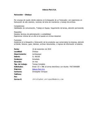 Adecco Perú S.A.
Facturador - Chiclayo
Por encargo de nuesto cliente estamos en la búsqueda de un Facturador; con experiencia en
facturación de alto volumen, nociones de toma de inventarios y manejo de archivos.
Competencias:
Habilidades de comunicación, Trabajo en Equipo, Seguimiento de tareas, atención permanente.
Requisitos:
Estudios técnicos de administración o contabilidad;
Experiencia mínima de un año en el puesto en el área industrial.
Funciones:
Asistencia en el despacho y facturación de los productos que comercializa la empresa, atención
al cliente, facturar, guiar, talonear, archivar documentos, e ingreso de información al sistema.
Fecha: 10 de noviembre de 2010
Localidad: Chiclayo
Departamento: Lambayeque
Salario: S/. 850.00
Comienzo: Inmediato
Duración: Un mes
Tipo de trabajo: Tiempo Completo
Solicitudes: Enviar CV + DNI al correo electrónico con Asunto: FACTURADOR
Empresa: Adecco Perú S.A.
Contacto: Christopher Enriquez
Teléfono:
Fax:
Correo-E:
 