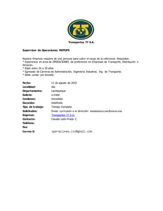 Transportes 77 S.A.
Supervisor de Operaciones MOTUPE
Nuestra Empresa requiere de una persona para cubrir el cargo de la referencia. Requisitos:
* Experiencia en área de OPERACIONES de preferencia en Empresas de Transporte, Distribuciòn o
Almacén.
* Edad entre 26 a 30 años
* Egresado de Carreras de Administración, Ingenieria Industrial, Ing. de Transporte.
* Debe contar con brevete.
Fecha: 11 de agosto de 2010
Localidad: Ate
Departamento: Lambayeque
Salario: a tratar
Comienzo: Inmediato
Duración: Indefinido
Tipo de trabajo: Tiempo Completo
Solicitudes: Enviar curriculum a la dirección: xxxxxxxxxxx.xxx@xxxxx.xxx
Empresa: Transportes 77 S.A.
Contacto: Claudia León-Prado C.
Teléfono:
Fax:
Correo-E:
 