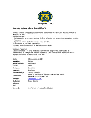 Transportes 77 S.A.
Supervisor de Desarrollo de Flota: CHICLAYO
Empresa Lider de Transporte y mantenimiento se encuentra en la búsqueda de un Supervisor de
Desarrollo de flota.
Los requisitos son:
* Egresado de las carreras de Ingeniería Mecánica o Tecnico en Mantenimiento de equipos pesados
o Automotriz.
* Experiencia mínima de 2 años en Mecánica Automotriz.
*Conocimiento de repuestos automotricez
*Experiencia de mantenimiento en flota mediana y/o pesada
Principales Funciones:
Administrar la flota a su cargo mediante el cumplimiento de progrmas y actividades de
mantenimiento de flota pesada, mediana y ligera. Así como realizar tareas preventivas con el
objetivo de aumentar la disponibilidad de la flota
Fecha: 11 de agosto de 2010
Localidad: Motupe
Departamento: Lambayeque
Salario: 1600
Comienzo: Inmediato
Duración: Indefinido
Tipo de trabajo: Tiempo Completo
Solicitudes:
enviar cv indicando en el asunto: SDF-MOTUPE. email:
xxxxxxxxxxxxx.xxx@xxxxx.xxx
Empresa: Transportes 77 S.A.
Contacto: Susan Becerra
Teléfono:
Fax:
Correo-E:
 