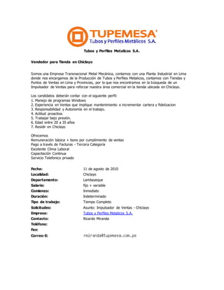 Tubos y Perfiles Metalicos S.A.
Vendedor para Tienda en Chiclayo
Somos una Empresa Transnacional Metal Mecánica, contamos con una Planta Industrial en Lima
donde nos encargamos de la Producción de Tubos y Perfiles Metalicos, contamos con Tiendas y
Puntos de Ventas en Lima y Provincias, por lo que nos encontramos en la búsqueda de un
Impulsador de Ventas para reforzar nuestra área comercial en la tienda ubicada en Chiclayo.
Los candidatos deberán contar con el siguiente perfil:
1. Manejo de programas Windows
2. Experiencia en Ventas que implique mantenimiento e incrementar cartera y fidelizacion
3. Responsabilidad y Autonomía en el trabajo.
4. Actitud proactiva.
5. Trabajar bajo presión.
6. Edad entre 20 a 35 años
7. Residir en Chiclayo
Ofrecemos
Remuneración básica + bono por cumplimiento de ventas
Pago a través de Facturas - Tercera Categoría
Excelente Clima Laboral
Capacitación Continua
Servicio Telefonico privado
Fecha: 11 de agosto de 2010
Localidad: Chiclayo
Departamento: Lambayeque
Salario: fijo + variable
Comienzo: Inmediato
Duración: Indeterminado
Tipo de trabajo: Tiempo Completo
Solicitudes: Asunto: Impulsador de Ventas - Chiclayo
Empresa: Tubos y Perfiles Metalicos S.A.
Contacto: Ricardo Miranda
Teléfono:
Fax:
Correo-E:
 