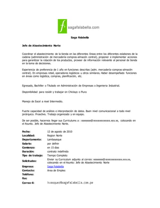 Saga Falabella
Jefe de Abastecimiento Norte
Coordinar el abastecimiento de la tienda en las diferentes líneas entre los diferentes eslabones de la
cadena (administración de mercadería-compras-almacén central), proponer e implementar acciones
para garantizar la rotación de los productos, proveer de información relevante al personal de tienda
en la toma de decisiones.
Experiencia de preferencia de 1 año en funciones descritas (adm. mercadería-compras-almacén
central). En empresas retail, operadores logísticos u otros similares. Haber desempeñado funciones
en áreas como logística, compras, planificación, etc.
Egresado, Bachiller o Titulado en Administración de Empresas o Ingenieria Industrial.
Disponibilidad para residir y trabajar en Chiclayo o Piura
Manejo de Excel a nivel Intermedio.
Fuerte capacidad de análisis e interpretación de datos. Buen nivel comunicacional a todo nivel
jerárquico. Proactivo. Trabajo organizado y en equipo.
De ser posible, hacernos llegar sus Curriculums a : xxxxxxxx@xxxxxxxxxxxxx.xxx.xx, colocando en
el Asunto. Jefe de Abastecimiento Norte.
Fecha: 12 de agosto de 2010
Localidad: Region Norte
Departamento: Lambayeque
Salario: por definir
Comienzo: en 15 dias
Duración: contrato indefinido
Tipo de trabajo: Tiempo Completo
Solicitudes:
Enviar su Curriculum adjunto al correo: xxxxxxxx@xxxxxxxxxxxxx.xxx.xx,
colocando en el Asunto: Jefe de Abastecimiento Norte
Empresa: Saga Falabella
Contacto: Area de Empleo
Teléfono:
Fax:
Correo-E:
 