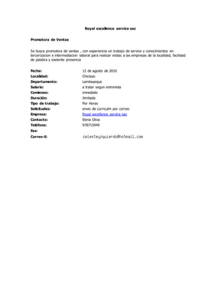 Royal excellence service sac
Promotora de Ventas
Se busca promotora de ventas , con experiencia en trabajo de service y conocimientos en
tercerizacion e intermediacion laboral para realizar visitas a las empresas de la localidad, facilidad
de palabra y exelente presencia
Fecha: 12 de agosto de 2010
Localidad: Chiclayo
Departamento: Lambayeque
Salario: a tratar segun entrevista
Comienzo: inmediato
Duración: ilimitada
Tipo de trabajo: Por Horas
Solicitudes: envio de curriculm por correo
Empresa: Royal excellence service sac
Contacto: Elena Oliva
Teléfono: 978715949
Fax:
Correo-E:
 