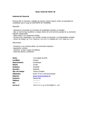 Grupo Comercial Barito SA
Asistente de Tesoreria
Empresa líder en alimentos y bebidas de consumo masivo requiere contar con egresadas de
contabilidad para el cargo de ASISTENTES DE TESORERIA.
Requisitos:
- Egresada de universidad de la facultad de Contabilidad (bachiller y/o titulada).
- Que su nivel de logro académico la ubique dentro de los 10 primeros puestos de su promoción.
Requisito indispensable
- Dama soltera y sin compromiso familiar.
- Persona seria, responsable y con carácter (manejo de personal), con disponibilidad completa.
- Horario de trabajo: de 7 a.m. hasta las 7 p.m. de L-V y sábados de 7 a.m. hasta las 1 p.m.
Ofrecimiento:
- Pertenecer a una empresa sólida y de reconocida trayectoria.
-Capacitación continúa.
- Incentivos en base a logros de objetivos.
- Desarrollo laboral y profesional.
Fecha: 12 de agosto de 2010
Localidad: Chiclayo
Departamento: Lambayeque
Salario: A tratar
Comienzo: Inmediato
Duración: Indefinido
Tipo de trabajo: Tiempo Completo
Solicitudes: Enviar CV via e-mail documentado
Empresa: Grupo Comercial Barito SA
Contacto: Mariela Diaz
Teléfono: ------------
Fax: ------------
Correo-E:
 