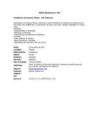 SICAN Distribuciones SAC
Vendedores de Consumo Masivo - Full Cobertura
Distribuidora de Consumo Masivo y golosinas, solicita vendedores de cobertura con experiencia en
Pre-ventas FULL COBERTURA y conocimiento de zonas, para cubrir vacantes disponibles en nuevas
rutas.
Requisitos:
-Responsabilidad y Honestidad.
-Dinámicos y proactivos.
-Capacidad para cumplimiento de objetivos.
Se ofrece:
-Grato ambiente de trabajo.
-Basico,Comisiones, incentivos.
-Oportunidad de desarrollo y línea de carrera.
Fecha: 12 de agosto de 2010
Localidad: Chiclayo
Departamento: Lambayeque
Salario: A tratar
Comienzo: Inmediato
Duración: indefinida
Tipo de trabajo: Tiempo Completo
Solicitudes:
Enviar Curriculum a la direccion electronica: xxxxxxxxx-xxxxx@xxxxxxx.xxx
con el asunto: Vendedores Full Cobertura
Empresa: SICAN Distribuciones SAC
Contacto: Edinson Portocarrero
Teléfono:
Fax:
Correo-E:
 