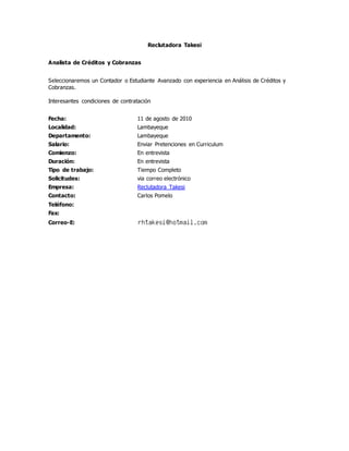 Reclutadora Takesi
Analista de Créditos y Cobranzas
Seleccionaremos un Contador o Estudiante Avanzado con experiencia en Análisis de Créditos y
Cobranzas.
Interesantes condiciones de contratación
Fecha: 11 de agosto de 2010
Localidad: Lambayeque
Departamento: Lambayeque
Salario: Enviar Pretenciones en Curriculum
Comienzo: En entrevista
Duración: En entrevista
Tipo de trabajo: Tiempo Completo
Solicitudes: via correo electrónico
Empresa: Reclutadora Takesi
Contacto: Carlos Pomelo
Teléfono:
Fax:
Correo-E:
 