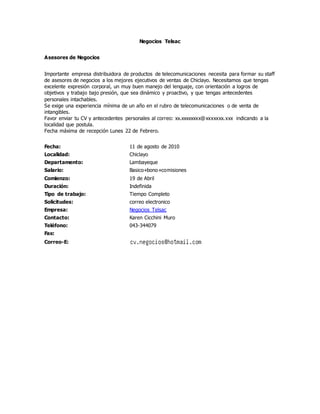 Negocios Telsac
Asesores de Negocios
Importante empresa distribuidora de productos de telecomunicaciones necesita para formar su staff
de asesores de negocios a los mejores ejecutivos de ventas de Chiclayo. Necesitamos que tengas
excelente expresión corporal, un muy buen manejo del lenguaje, con orientación a logros de
objetivos y trabajo bajo presión, que sea dinámico y proactivo, y que tengas antecedentes
personales intachables.
Se exige una experiencia mínima de un año en el rubro de telecomunicaciones o de venta de
intangibles.
Favor enviar tu CV y antecedentes personales al correo: xx.xxxxxxxx@xxxxxxx.xxx indicando a la
localidad que postula.
Fecha máxima de recepción Lunes 22 de Febrero.
Fecha: 11 de agosto de 2010
Localidad: Chiclayo
Departamento: Lambayeque
Salario: Basico+bono+comisiones
Comienzo: 19 de Abril
Duración: Indefinida
Tipo de trabajo: Tiempo Completo
Solicitudes: correo electronico
Empresa: Negocios Telsac
Contacto: Karen Cicchini Muro
Teléfono: 043-344079
Fax:
Correo-E:
 