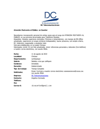 DC Telecomunicaciones
Atención Postventa al Público en Counter
Necesitamos incorporación personal de ambos sexos para el cargo de ATENCION POSTVENTA AL
PUBLICO en sus servicios tercerizados para Telefónica Movistar.
Requisitos: Estudios superiores concluidos (Técnicos o Universitarios), con manejo de MS-Office
actualizado, experiencia en cargos similares (indispesable), buena presencia, con amplio criterio,
EC. Soltero(a), responsable y excelente trato.
Solo para establecidos en la ciudad Chiclayo.
Interesados remitir CV con foto actualizada, incluir referencias personales y laborales (Con teléfono)
a nuestro correo electrónico, con asunto EEAA.
Fecha: 11 de agosto de 2010
Localidad: Chiclayo
Departamento: Lambayeque
Salario: Detalles a los que califiquen
Comienzo: Inmediato
Duración: Indeterminado
Tipo de trabajo: Tiempo Completo
Solicitudes:
Enviar Currículo a nuestro correo electrónico xxxxxxxxxxxxxx@xxxxx.xxx
con asunto EEAA
Empresa: DC Telecomunicaciones
Contacto: Angelica Coronado
Teléfono:
Fax:
Correo-E:
 