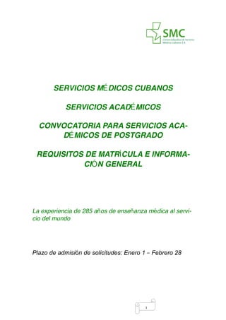 !1
SERVICIOS MÉDICOS CUBANOS  
 
SERVICIOS ACADÉMICOS
CONVOCATORIA PARA SERVICIOS ACA-
DÉMICOS DE POSTGRADO
REQUISITOS DE MATRÍCULA E INFORMA-
CIÓN GENERAL 
La experiencia de 285 años de enseñanza médica al servi-
cio del mundo
Plazo de admisión de solicitudes: Enero 1 – Febrero 28 
 