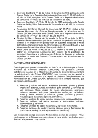 








Convenio Cambiario N° 20 de fecha 14 de junio de 2012, publicado en la
Gaceta Oficial de la República Bolivariana de Venezuela N° 39.968 de fecha
19 julio de 2012, reimpreso en la Gaceta Oficial de la República Bolivariana
de Venezuela N° 40.002 de fecha 06 de septiembre de 2012.
Convenio Cambiario N° 22 del 02 de julio de 2013, publicado en la Gaceta
Oficial de la República Bolivariana de Venezuela Nro. 40.199 de la misma
fecha.
Resolución del Banco Central de Venezuela N° 13-07-01 relativa a las
Normas Generales del Sistema Complementario de Administración de
Divisas (SICAD), publicada en la Gaceta Oficial de la República Bolivariana
de Venezuela N° 40.201 de fecha 04 de julio de 2013.
Circular del Banco Central de Venezuela de fecha 10 de julio de 2013,
referida a la documentación que deben presentar las personas naturales y
jurídicas a los efectos de su participación en subastas especiales a través
del Sistema Complementario de Administración de Divisas (SICAD), y sus
alcances de fechas 26 de julio y 20 de agosto de 2013.
Aviso Oficial de fecha 11 de julio de 2013, referido a la tarifa que podrán
cobrar las Instituciones Autorizadas con ocasión de la prestación de
servicios inherentes a la colocación de Órdenes de Compra en subastas
especiales a través del Sistema Complementario de Administración de
Divisas (SICAD).

PARTICIPANTES CONVOCADOS:
Constituyen participantes convocados, en función de lo indicado por el Centro
Nacional de Comercio Exterior (CENCOEX), las personas jurídicas
debidamente inscritas en el “Registro de Usuarios del Sistema Complementario
de Administración de Divisas (RUSICAD)”, que cumplan con los requisitos
establecidos en la normativa que regula el Sistema Complementario de
Administración de Divisas (SICAD), domiciliadas en el territorio nacional, que
se indican a continuación:
1. Personas jurídicas del sector autopartes (Insumos, partes y piezas
importadas, baterías, turbos, neumáticos para camiones y vehículos de
uso particular, filtros, piezas de motor, alternadores, arranques,
rolineras, sensores, estoperas, rodamientos, embragues, radiadores,
acero y hierro, aluminio y químicos, gomas, plásticos y pinturas,
repuestos para maquinaria agrícola, entre otros).
2. Personas jurídicas del sector químico, petroquímico y resinas plásticas.
3. Personas jurídicas del sector aparatos e instrumentos médicos,
odontológicos, y de óptica.
4. Personas jurídicas del sector maquinaria y repuestos industriales.
5. Personas jurídicas del sector insumos básicos para la fabricación de
productos de vidrio y cerámica (minerales no metálicos).
Las mercancías (código arancelario Nomenclatura Común de Mercosur - NCM)
participantes en la Subasta correspondientes a cada sector, se detallan como
Anexo 1 a la presente convocatoria.

 